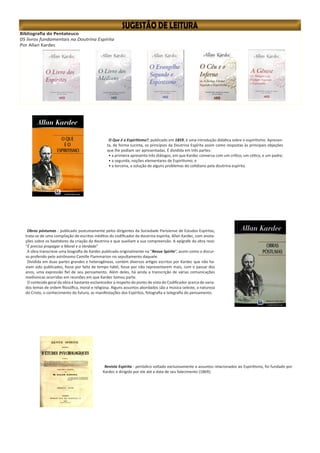 Bibliografia do Pentateuco
05 livros fundamentais na Doutrina Espírita
Por Allan Kardec
O Que é o Espiritismo?, publicado em 1859, é uma introdução didática sobre o espiritismo. Apresen-
ta, de forma sucinta, os princípios da Doutrina Espírita assim como respostas às principais objeções
que lhe podiam ser apresentadas. É dividida em três partes:
• a primeira apresenta três diálogos, em que Kardec conversa com um crítico, um cético, e um padre;
• a segunda, noções elementares de Espiritismo; e
• a terceira, a solução de alguns problemas do cotidiano pela doutrina espírita.
Revista Espírita - periódico voltado exclusivamente a assuntos relacionados ao Espiritismo, foi fundado por
Kardec e dirigido por ele até a data de seu falecimento (1869);
Obras póstumas - publicado postumamente pelos dirigentes da Sociedade Parisiense de Estudos Espíritas,
trata-se de uma compilação de escritos inéditos do codificador da doutrina espírita, Allan Kardec, com anota-
ções sobre os bastidores da criação da doutrina e que auxiliam a sua compreensão. A epígrafe da obra reza:
“É preciso propagar a Moral e a Verdade”
A obra transcreve uma biografia de Kardec publicada originalmente na “Revue Spirite”, assim como o discur-
so proferido pelo astrônomo Camille Flammarion no sepultamento daquele.
Dividida em duas partes grandes e heterogêneas, contém diversos artigos escritos por Kardec que não ha-
viam sido publicados, fosse por falta de tempo hábil, fosse por não representarem mais, com o passar dos
anos, uma expressão fiel de seu pensamento. Além deles, há ainda a transcrição de várias comunicações
mediúnicas ocorridas em reuniões em que Kardec tomou parte.
O conteúdo geral da obra é bastante esclarecedor a respeito do ponto de vista do Codificador acerca de varia-
dos temas de ordem filosófica, moral e religiosa. Alguns assuntos abordados são a música celeste, a natureza
do Cristo, o conhecimento do futuro, as manifestações dos Espíritos, fotografia e telegrafia do pensamento.
 