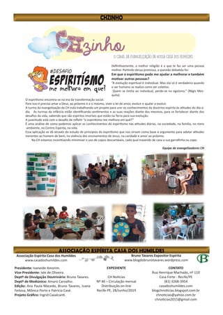 Bruno Tavares Expositor Espírita
www.blogdobrunotavares.wordpress.com
Associação Espírita Casa dos Humildes
www.casadoshumildes.com
Presidente: Ivaneide Amorim.
Vice-Presidente: Iale de Oliveira.
Deptº de Divulgação Doutrinária: Bruno Tavares.
Deptº de Mediúnico: Amaro Carvalho.
Edição: Ana Paula Macedo, Bruno Tavares, Juana
Feitosa, Mônica Porto e Patrícia Casé.
Projeto Gráfico: Ingrid Cavalcanti.
EXPEDIENTE
CH Notícias
Nº 46 – Circulação mensal
Distribuição on-line
Recife-PE, 28/Junho/2019
CONTATO
Rua Henrique Machado, nº 110
Casa Forte - Recife/PE
(81) 3268-3954
casadoshumildes.com
blogchnoticias.blogspot.com.br
chnoticias@yahoo.com.br
chnoticias2015@gmail.com
Definitivamente, a melhor religião é a que te faz ser uma pessoa
melhor. Partindo dessa premissa, a questão debatida foi:
Em que o espiritismo pode me ajudar a melhorar e também
motivar outras pessoas?
“A evolução espiritual é individual. Mas ela só é verdadeira quando
o ser humano se realiza como ser coletivo.
Quem se limita ao individual, perde-se no egoísmo.” (Régis Mes-
quita)
O espiritismo encontra-se na era da transformação social.
Para isso é preciso amar a Deus, ao próximo e a si mesmo, viver a lei de amor, evoluir e ajudar a evoluir.
A turma da evangelização da CH está trabalhando um projeto para unir os conhecimentos da doutrina espírita às atitudes do dia-a-
dia. As turmas da infância estão identificando sentimentos e as suas reações diante dos mesmos, para se fortalecer diante dos
desafios da vida, sabendo que são espíritos imortais que estão na Terra para sua evolução.
A juventude está com o desafio de refletir “o espiritismo me melhora em quê?”
É uma análise de como podemos aplicar os conhecimentos do espiritismo nas atitudes diárias, na sociedade, na família, no meio
-ambiente, no Centro Espírita, na vida.
Essa aplicação se dá através do estudo de princípios do espiritismo que nos sirvam como base e argumento para adotar atitudes
inerentes ao homem de bem, na vivência dos ensinamentos de Jesus, na caridade e amor ao próximo.
Na CH estamos incentivando minimizar o uso de copos descartáveis, cada qual trazendo de casa a sua garrafinha ou copo.
Equipe de evangelizadores CH
 