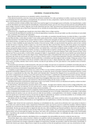 João Batista – O arauto do Novo Reino
Nesse mês de junho comemora-se no calendário católico o dia de São João.
O São João do Carneirinho, como diz a música do nosso folclore nordestino, foi o João, que batizava no Jordão, o asceta que vivia no deserto
e se alimentava de mel e gafanhotos, e principalmente, foi o precursor de Jesus, preparando o espírito do provo hebreu para a Boa Nova do
Amor e da Caridade que Jesus ofereceria à humanidade.
Sua história está bem contada na Bíblia. Hoje muitos livros espíritas jogam luz em passagens pouco conhecidas, mas inquestionáveis, e sobre
a vida de João Batista cuja reencarnação foi exemplificada, comprovando primeiro, que era uma crença que fazia parte da cultura/filosofia dos
povos antigos, inclusive os judeus. Segundo, que era tão importante que essa “ideia” permanecesse no grande documento histórico da cultura
judaico-cristão ocidental, que os fatos foram impossíveis de ser retirados da narrativa bíblica, sem que houvesse dissolução de continuidade da
passagem do Cristo.
Esclarecemos que a biografia aqui traçada tem como fonte a Bíblia, livros e artigos espíritas.
O nascimento de João Batista foi revestido de um clima de expectativas e surpresas, uma vez que Isabel, sua mãe, encontrava-se numa idade
em que, usualmente, as mulheres não engravidam.
Assim descreve a Bíblia que existiu, no tempo de Herodes, rei da Judéia, um sacerdote chamado Zacarias, da ordem de Abias, e cuja mulher
era das filhas de Arão; o nome dela era Isabel. E eram ambos justos perante Deus, vivendo irrepreensivelmente em todos os mandamentos e
preceitos do Senhor. E não tinham filhos, porque Isabel era estéril, e ambos eram avançados em idade. E aconteceu que, exercendo ele o sacer-
dócio diante de Deus, na ordem da sua turma, segundo o costume sacerdotal, coube-lhe em sorte entrar no templo do Senhor para oferecer
o incenso. E toda a multidão do povo estava fora, orando, à hora do incenso. Então, um anjo do Senhor lhe apareceu, posto em pé, à direita
do altar do incenso. E Zacarias, vendo-o, turbou-se, e caiu temor sobre ele. Mas o anjo lhe disse: Zacarias, não temas, porque a tua oração foi
ouvida, e Isabel, tua mulher, dará à luz um filho, e lhe porás o nome de João. E terás prazer e alegria, e muitos se alegrarão no seu nascimento,
porque será grande diante do Senhor, e não beberá vinho, nem bebida forte, e será cheio do Espírito Santo, já desde o ventre de sua mãe. E
converterá muitos dos filhos de Israel ao Senhor, seu Deus, e irá adiante dele no espírito e virtude de Elias, para converter o coração dos pais
aos filhos e os rebeldes, à prudência dos justos, com o fim de preparar ao Senhor um povo bem disposto. Disse, então, Zacarias ao anjo: Como
saberei isso? Pois eu já sou velho, e minha mulher, avançada em idade. E, respondendo o anjo, disse-lhe: Eu sou Gabriel, que assisto diante de
Deus, e fui enviado a falar-te e dar-te estas alegres novas. Todavia ficarás mudo e não poderás falar até ao dia em que estas coisas aconteçam,
porquanto não creste nas minhas palavras, que a seu tempo se hão de cumprir. E o povo estava esperando a Zacarias e maravilhava-se de que
tanto se demorasse no templo. E, saindo ele, não lhes podia falar; e entenderam que tivera alguma visão no templo. E falava por acenos e ficou
mudo. E sucedeu que, terminados os dias de seu ministério, voltou para sua casa. E, depois daqueles dias, Isabel, sua mulher, concebeu e, por
cinco meses, se ocultou, dizendo: Assim me fez o Senhor, nos dias em que atentou em mim, para destruir o meu opróbrio entre os homens.
(Lucas, 1.5-25)
Foi necessário que ocorresse a mudez de Zacarias, não como um castigo, mas para que se cumprissem as predições anunciadas pelo anjo. O
povo deveria perceber que alguém especial iria nascer, um Espírito consagrado a Deus; um profeta enviado para anunciar a vinda do Messias,
previsto nas escrituras e ardentemente aguardado pelos judeus.
E completou-se para Isabel o tempo de dar à luz, e teve um filho. E os seus vizinhos e parentes ouviram que tinha Deus usado para com ela
de grande misericórdia e alegraram-se com ela. E aconteceu que, ao oitavo dia, vieram circuncidar o menino e lhe chamavam Zacarias, o nome
de seu pai. E, respondendo sua mãe, disse: Não, porém será chamado João. E disseram-lhe: Ninguém há na tua parentela que se chame por
este nome. E perguntaram por acenos, ao pai como queria que lhe chamassem. E, pedindo ele uma tabuinha de escrever, escreveu, dizendo:
O seu nome é João. E todos se maravilharam. E logo a boca se lhe abriu, e a língua se lhe soltou; e falava, louvando a Deus. E veio temor sobre
todos os seus vizinhos, e em todas as montanhas da Judeia foram divulgadas todas essas coisas. E todos os que as ouviam as conservavam em
seu coração, dizendo: Quem será, pois, este menino? E a mão do Senhor estava com ele. (Lucas, 1.57-66)
João Batista desenvolvia-se plenamente, preparando-se para a sua missão. O menino crescia e se robustecia em espírito, e esteve nos deser-
tos até ao dia em que havia de mostrar-se a Israel. (Lucas, 1.80)
As mãos de Deus, indiscutivelmente, pousavam sobre o seu lar. Depois… Ao seguir para o deserto, vestiu-se como o antigo profeta Elias: uma
pele de camelo no corpo, em volta dos rins um cinto de couro… Iniciara o ministério por volta do ano 15 do império de Tibério César, sendo
Pôncio Pilatos, governador da Judeia e Herodes Antipas tetrarca da Galiléia… (1)
Reencontramos João batizando no deserto e pregando o batismo de arrependimento, para remissão de pecados. E toda a província da Judeia
e todos os habitantes de Jerusalém iam ter com ele; e todos eram batizados por ele no rio Jordão, confessando os seus pecados. E João andava
vestido de pelos de camelo e com um cinto de couro em redor de seus lombos, e comia gafanhotos e mel silvestre, e pregava, dizendo: Após
mim vem aquele que é mais forte do que eu, do qual não sou digno de, abaixando-me, desatar a correia das sandálias. Eu, em verdade, tenho-
vos batizado com água; ele, porém, vos batizará com o Espírito Santo. (Marcos, 1.4-8)
João Batista veio de uma linhagem sacerdotal, mas não seguiu o sacerdócio, pelo menos na forma como o seu pai praticava. Adotou um
modo de vida simples, ascético, alimentando-se com frugalidade (de mel e gafanhotos) e vivendo, mais tempo, no deserto da Judeia. Foi um
profeta.
Pregador rude, homem de viver austeríssimo, desprezou as comodidades da vida, a ponto de se alimentar com o que achava no deserto e
de se vestir com a pele de animais. Assim, impressionou fortemente o povo, que acorria a ouvi-lo e a pedir-lhe conselhos. Poderoso médium
inspirado, foi o transmissor das mensagens do Alto, pelas quais se anunciava a chegada do Mestre e o começo dos trabalhos de regeneração da
humanidade. Ato dos que queriam tornar-se dignos do reino dos céus, João aconselhava que fizessem penitência. Qual seria essa penitência,
primeiro passo a ser dado em direção ao reino de Deus? Não eram as longas orações, nem os donativos e esmolas; nem as peregrinações aos
lugares santos; nem as construções de capelas; nem jejuns; nem votos; nem as promessas; não era a adoração de imagens nem a entronização
delas. A penitência não consistia em formalidades exteriores, mas sim na reforma do caráter e na retificação dos atos errados que cada um
tinha praticado. (4)
Após o período passado no deserto, João Batista inicia a sua pregação. Com zelo profético ele anuncia a vinda do reino dos céus.
Transcorridos alguns anos, vamos encontrar o Batista na sua gloriosa tarefa de preparação do caminho à verdade, precedendo o trabalho
divino do amor, que o mundo conheceria em Jesus-Cristo. João, de fato, partiu primeiro, a fim de executar as operações iniciais para a grandiosa
conquista. Esclarecendo com energia e deixando-se degolar em testemunho à Verdade, ele precedeu a lição da misericórdia e da bondade. O
Mestre dos mestres quis colocar a figura franca e áspera do seu profeta no limiar de seus gloriosos ensinos e, por isso, encontramos em João
 