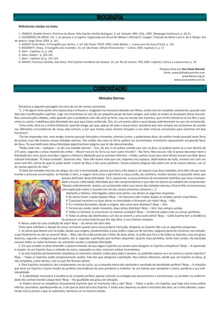 Referências citadas no texto:
1. FRANCO, Divaldo Pereira. Primícias do Reino. Pelo Espírito Amélia Rodrigues. 4. ed. Salvador [BA]: LEAL, 1987, (Respingos históricos), p. 20-21.
2. DICIONÁRIO DA BÍBLIA. Vol. 1. As pessoas e os lugares. Organizado por Bruce M. Metzer e Michael D. Coogan. Tradução de Maria Luiza X. de A. Borges. Rio
de Janeiro: Jorge Zahar, 2002, p. 161.
3. GODOY, Paulo Alves. O Evangelho por dentro. 2. ed. São Paulo: FEESP, 1992, (João Batista — o precursor de Jesus-Cristo), p. 133
4. RIGONATTI, Eliseu. O Evangelho dos humildes. 15. ed. São Paulo: Editora Pensamento — Cultrix, 2003. Capítulo 3, p. 17.
5. Idem - Capítulo 11, p. 104.
6. Idem, ibidem - p. 104-105.
7. Idem - Capítulo 14, p. 142-143.
8. XAVIER, Francisco Cândido. Boa Nova. Pelo Espírito Humberto de Campos. 33. ed. Rio de Janeiro: FEB, 2005. Capítulo 2 (Jesus e o precursor), p. 24.
Pesquisa feita por Ana Paula Macedo
Fonte: www.bibliadocaminho.com
www.febnet.org.br
www.oconsolador.com.br
Metades Eternas
Extraímos a seguinte passagem da carta de um de nossos assinantes.
“(...) Há alguns anos perdi uma esposa boa e virtuosa e, malgrado me houvesse deixado seis filhos, sentia-me em completo isolamento, quando ouvi
falar das manifestações espíritas. Logo me encontrava no seio de um pequeno grupo de bons amigos, que todas as noites se ocupavam desse assunto.
Nas comunicações obtidas, cedo aprendi que a verdadeira vida não está na Terra, mas no mundo dos Espíritos; que minha Clémence lá era feliz e que,
como os outros, trabalhava pela felicidade dos que aqui havia conhecido. Ora, eis um ponto sobre o qual desejo ardentemente ser por vós esclarecido.
“Uma noite, dizia eu à minha Clémence: querida amiga, por que, apesar de todo o nosso amor, acontecia que nem sempre nos punhamos de acordo
nas diferentes circunstâncias de nossa vida comum, e por que muitas vezes éramos forçados a nos fazer mútuas concessões para vivermos em boa
harmonia?
“Ela me respondeu isto: meu amigo, éramos pessoas honradas e honestas; vivemos juntos, e poderíamos dizer, do melhor modo possível nesta Terra
de provas; mas não éramos nossas metades eternas. Tais uniões são raras na Terra; podem ser encontradas, entretanto representam um grande favor
de Deus. Os que desfrutam dessa felicidade experimentam alegrias que te são desconhecidas.
“Podes dizer-me – repliquei – se vês tua metade eterna? – Sim, diz ela, é um pobre coitado que vive na Ásia; só poderá reunir-se a mim dentro de
175 anos, segundo a vossa maneira de contar. – Reunir-vos-eis na Terra ou num outro mundo? – Na Terra. Mas escuta: não te posso descrever bem a
felicidade dos seres assim reunidos; rogarei a Heloísa e Abelardo que te venham informar. – Então, senhor, esses dois seres felizes vieram nos falar dessa
indizível felicidade. “À nossa vontade”, disseram eles, “dois não fazem mais que um; viajamos nos espaços; desfrutamos de tudo; amamo-nos com um
amor sem-fim, acima do qual só pode existir o amor de Deus e dos seres perfeitos. Vossas maiores alegrias não valem um só de nossos olhares, um só
de nossos apertos de mão.”
“A ideia das metades eternas me alegra. Ao criar a Humanidade, parece que Deus a fez dupla e, ao separar suas duas metades, teria dito: Ide por esse
mundo e procurai encarnações. Se fizerdes o bem, a viagem será curta e permitirei a vossa união; do contrário, muitos séculos se passarão antes que
possais desfrutar dessa felicidade. Tal é, parece-me, a causa primeira do movimento instintivo que leva a Humani-
dade a buscar a felicidade; felicidade que não compreendemos e que não nos damos ao trabalho de compreender.
“Desejo ardentemente, senhor, ser esclarecido sobre essa teoria das metades eternas e ficaria feliz se encontrasse
uma explicação sobre o assunto em um dos vossos próximos números (...)”
Abelardo e Heloísa, interrogados sobre esse ponto, nos deram as seguintes respostas:
P. As almas foram criadas duplas? Resp. – Se tivessem sido criadas duplas as simples seriam imperfeitas.
P. É possível reunirem-se duas almas na eternidade e formarem um todo? Resp. – Não.
P. Tu e Heloísa formastes, desde a origem, dois seres bem distintos? Resp. – Sim.
P. Formai-vos ainda, neste momento, duas almas distintas? Resp. – Sim; mas sempre unidas.
P. Todos os homens se encontram na mesma condição? Resp. – Conforme sejam mais ou menos perfeitos.
P. Todas as almas são destinadas a um dia se unirem a uma outra alma? Resp. – Cada Espírito tem a tendência
de procurar um outro Espírito que lhe seja afim; a isso chamas simpatia.
P. Nessa união há uma condição de sexo? Resp. – As almas não têm sexo.
Tanto para satisfazer o desejo de nosso assinante quanto para nossa própria instrução, dirigimos ao Espírito São Luís as seguintes perguntas:
1. As almas que devem unir-se estão, desde suas origens, predestinadas a essa união e cada um de nós tem, nalguma parte do Universo, sua metade,
a que fatalmente um dia se reunirá? Resp. – Não; não há união particular e fatal, de duas almas. A união que há é a de todos os Espíritos, mas em graus
diversos, segundo a categoria que ocupam, isto é, segundo a perfeição que tenham adquirido. Quanto mais perfeitos, tanto mais unidos. Da discórdia
nascem todos os males humanos; da concórdia resulta a completa felicidade.
2. Em que sentido se deve entender a palavra metade, de que alguns Espíritos se servem para designar os Espíritos simpáticos? Resp. – A expressão
é inexata. Se um Espírito fosse a metade do outro, separados os dois, estariam ambos incompletos;
3. Se dois Espíritos perfeitamente simpáticos se reunirem, estarão unidos para todo o sempre, ou poderão separar-se e se unirem a outros Espíritos?
Resp. – Todos os Espíritos estão reciprocamente unidos. Falo dos que atingiram a perfeição. Nas esferas inferiores, desde que um Espírito se eleva, já
não simpatiza, como dantes, com os que lhe ficaram abaixo.
4. Dois Espíritos simpáticos são complemento um do outro, ou a simpatia entre eles existente é resultado de identidade perfeita? Resp. – A simpatia
que atrai um Espírito a outro resulta da perfeita concordância de seus pendores e instintos. Se um tivesse que completar o outro, perderia a sua indi-
vidualidade.
5. A identidade necessária à existência da simpatia perfeita apenas consiste na analogia dos pensamentos e sentimentos, ou também na uniformi-
dade dos conhecimentos adquiridos? Resp. – Na igualdade dos graus de elevação.
6. Podem tornar-se simpáticos futuramente Espíritos que no momento não o são? Resp. – Todos o serão. Um Espírito, que hoje está numa esfera
inferior, ascenderá, aperfeiçoando-se, à em que se acha tal outro Espírito. E ainda mais depressa se dará o encontro dos dois, se o mais elevado, supor-
tando mal as provas a que se submeteu, demorou-se no mesmo estado.
 