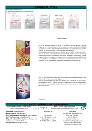 Bibliografia do Pentateuco
05 livros fundamentais na Doutrina Espírita
Por Allan Kardec
Bruno Tavares Expositor Espírita
www.blogdobrunotavares.wordpress.com
Associação Espírita Casa dos Humildes
www.casadoshumildes.com
Presidente: Ivaneide Amorim.
Vice-Presidente: Iale de Oliveira.
Deptº de Divulgação Doutrinária: Bruno Tavares.
Deptº de Mediúnico: Amaro Carvalho.
Edição: Ana Paula Macedo, Bruno Tavares, Gut-
temberg Cruz e Mônica Porto.
Projeto Gráfico: Ingrid Cavalcanti.
EXPEDIENTE
CH Notícias
Nº 59 – Circulação mensal
Distribuição on-line
Recife-PE, 23/Junho/2020
CONTATO
Rua Henrique Machado, nº 110
Casa Forte - Recife/PE
(81) 30485922
casadoshumildes.com
blogchnoticias.blogspot.com.br
chnoticias@yahoo.com.br
chnoticias2015@gmail.com
Sugestão de livros
No Rio de Janeiro de meados do século XX, a trajetória de duas famílias – Torres e
Nogueira – se entrelaça em tramas repletas de amor, paixão, vaidade, luxúria e ódio,
preenchendo existências de tragédia e favorecendo a concretização de obsessões
doentias no espírito de jovens e adultos membros das famílias.
Auxiliado pela psicografia de Francisco Cândido Xavier e Waldo Vieira, o Espírito An-
dré Luiz apresenta o mais denso romance da coleção A vida no mundo espiritual,
intercalando reflexões sobre amor e consciência, liberdade e compromisso, culpa e
resgate, lar e reencarnação, com respostas sobre o relacionamento sexual humano
e a consequência das condutas e experiências sexuais do presente em vidas futuras,
sujeitas às leis de causa e efeito que podem delinear todo o destino do ser.
Mais um livro da série psicológica, que deu início a uma nova linguagem espírita, por
iniciativa da Benfeitora Joanna de Ângelis.
Nele são abordados temas de profundo interesse para as criaturas. O amor sob vá-
rias angulações, desde a visão de Reich com a sua proposta de prazer, passando pe-
los modernos psicólogos humanistas e transpessoais, culmina com a visão espírita
libertadora e ideal.
Boa leitura!
 