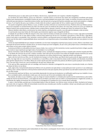 MARIA
Oficialmente pouco se sabe sobre quem foi Maria, mãe de Jesus, especialmente com respeito a detalhes biográficos.
As narrativas dos textos bíblicos, pouco nos informam, e quando vemos as estruturas dos textos dos evangelistas escolhidos pela Igreja
Católica para representarem a verdadeira história de Jesus, essa personalidade única quase não é citada, no entanto, do pouco que temos, já é
suficiente para percebemos a importância dessa mulher, que faz parte de um grupo de Espíritos evoluídos que vieram para preparar a chegada
de Jesus. É um Espírito tão puro, que recebeu a missão nobre de conduzir o governador da Terra, modelo e guia da humanidade.
Dos quatro evangelistas apenas Mateus e Lucas, se detêm nos fatos anteriores ao nascimento de Jesus. Podemos dizer que Mateus preocu-
pou-se em enquadrar os acontecimentos da vinda e da vida do Cristo nas profecias dos judeus. Por outro lado, vemos em Lucas um trabalho de
registro histórico dos acontecimentos, colhidos juntos a própria Maria, quando o mesmo, enviado por Paulo, foi conhecê-la em Éfeso.
Maiores detalhes sobre Maria, encontramos nas obras espíritas, principalmente quanto a sua vida após ter deixado o orbe terrestre.
E é permeando essas duas fontes de informações que tentaremos registrar aqui a biografia de Maria.
A tradição diz que Maria era filha de Joaquim e Ana. Que cedo foi enviada ao templo para estudar até seus 12 anos. Logo após é prometida
à José. Antes mesmo de se casar, Maria recebe a visita do Anjo Gabriel que lhe diz ser a escolhida e que geraria o Filho de Deus. Logo Maria,
conta à José sobre a sua gravidez. Este, temendo o escárnio público, secretamente pensa em deixar Maria, quando recebe a visita do Anjo do
Senhor que lhe fala sobre a responsabilidade desse nascimento e sua importância para a humanidade, fazendo José rever seus planos e se casa
com Maria.
Ciente da responsabilidade de que estavam recebendo o ser de maior envergadura espiritual que já pisou na terra, Maria e José ditam uma
educação de harmonia familiar e estudos da lei, ao mesmo tempo que eram fustigados, vez por outra, pelo próprio Jesus a entenderam de que
este estava na terra para cumprir planos maiores.
A presença de Maria na vida pública de Jesus é pouco citada, mas a vemos em três momentos cruciais: quando do primeiro milagre; quando
Jesus revela os laços espirituais que ligam toda a humanidade e na crucificação.
Nesses momentos a lição de Maria para a humanidade é única: aceitação dos desígnios de Deus e respeito pelo caminho traçado pelo filho.
É nas Bodas de Caná que ela nos dar o melhor conselho: Fazei tudo que ele vos disser! Essa ordem foi dirigida naquele momento aos servos
daquelas núpcias, mas, é, também o exemplo de como devemos nos colocar diante de Jesus, seguindo sempre suas palavras
Após a dor da morte do seu filho, nos diz Humberto de Campos no livro Boa Nova, que Maria retorna para junto de alguns parentes na Ba-
tanéia, mas logo João vai a seu encontro, convidando-a a ir para Éfeso, onde a nova doutrina estava sendo recebida com devotada sinceridade
pelos gentios daquela terra. E em Éfeso, Maria vai se doar aquele povo tão necessário das palavras do Mestre quanto qualquer outro da face da
terra, mas que teve a honra ser a terra escolhida por ela para seus últimos dias.
É ali, que seu filho, aparecendo com um mendigo, vem buscá-la e dizendo e entregando-lhe uma nova e reconhecida missão, ser a Rainha
dos Anjos do Reino no seu Reino.
Após, alguns dias, tranquilamente desencarna Maria e em seu primeiro voo após deixar o corpo pede para rever sua terra e ir aos calabouços
de Roma, levar o alento maternal e a fé de primeira testemunha do Cristo para aquelas almas que dariam seu derradeiro testemunho em nome
do seu filho amado.
Pela dimensão espiritual de Maria, nos é permitido depreender de tudo que já estudamos na codificação espírita que seu trabalho é inces-
sante na verdadeira pátria, atendendo a todos que a ela recorrem por tê-la como verdadeira mãe em espírito.
No entanto, de todos os seus trabalhos, o que nos chega em maiores detalhes é o relatado pelo espírito Camilo Castelo Branco, pela mediu-
nidade de Yvonne do Amaral Pereira, o da Legião dos Servos de Maria, que fazem sob sua ordem o acompanhamento e resgate dos suicidas, os
recolhendo das regiões tormentosas da consciência e os entregando ao complexo de cura e estudo dessa instituição.
E sobre o mês de Maio, período que a humanidade dedica à Rosa de Nazaré, nos informa nosso cronista do Além, Humberto de Campos,
que neste mês em especial, a Mãe da Humanidade encaminha seus enviados para recolher os pedidos e deixar suas benções para todos que à
ela recorrem em orações e sentimentos.
Retrato ditado por Emmanuel, pela mediunidade de Chico Xavier, ao fotografo Vicente Avela, tal qual como Maria se apresenta às regiões
perturbadas do mundo espiritual.
 