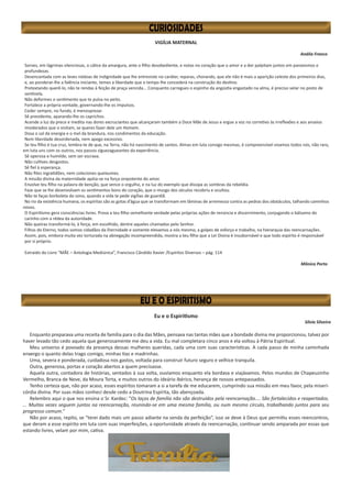 Eu e o Espiritismo
Sílvia Silveira
Enquanto preparava uma receita de família para o dia das Mães, pensava nas tantas mães que a bondade divina me proporcionou, talvez por
haver levado tão cedo aquela que generosamente me deu a vida. Eu mal completara cinco anos e ela voltou à Pátria Espiritual.
Meu universo é povoado da presença dessas mulheres queridas, cada uma com suas características. A cada passo de minha caminhada
enxergo o quanto delas trago comigo, minhas tias e madrinhas.
Uma, severa e ponderada, cuidadosa nos gastos, voltada para construir futuro seguro e velhice tranquila.
Outra, generosa, portas e coração abertos a quem precisasse.
Aquela outra, contadora de histórias, sentados à sua volta, ouvíamos enquanto ela bordava e viajávamos. Pelos mundos de Chapeuzinho
Vermelho, Branca de Neve, da Moura Torta, e muitos outros do ideário ibérico, herança de nossos antepassados.
Tenho certeza que, não por acaso, esses espíritos tomaram a si a tarefa de me educarem, cumprindo sua missão em meu favor, pela miseri-
córdia divina. Por suas mãos conheci desde cedo a Doutrina Espírita, tão abençoada.
Relembro aqui o que nos ensina o Sr. Kardec: “Os laços de família não são destruídos pela reencarnação.... São fortalecidos e reapertados.
... Muitas vezes seguem juntos na reencarnação, reunindo-se em uma mesma família, ou num mesmo círculo, trabalhando juntos para seu
progresso comum.”
Não por acaso, repito, se “terei dado mais um passo adiante na senda da perfeição”, isso se deve à Deus que permitiu esses reencontros,
que deram a esse espírito em luta com suas imperfeições, a oportunidade através da reencarnação, continuar sendo amparada por essas que
estando livres, velam por mim, cativa.
VIGÍLIA MATERNAL
Anália Franco
Sorves, em lágrimas silenciosas, o cálice da amargura, ante o filho desobediente, e notas no coração que o amor e a dor palpitam juntos em paroxismos e
profundezas.
Desencantada com as leves nódoas de indignidade que lhe entreviste no caráter, reparas, chorando, que ele não é mais a aparição celeste dos primeiros dias,
e, ao ponderar-lhe a falência iniciante, temes a liberdade que o tempo lhe concederá na construção do destino.
Pretextando querê-lo, não te rendas à feição de praça vencida... Conquanto carregues o espinho da angústia engastado na alma, é preciso velar no posto de
sentinela.
Não deformes o sentimento que te pulsa no peito.
Fortalece a própria vontade, governando-lhe os impulsos.
Ceder sempre, no fundo, é menosprezar.
Sê previdente, aparando-lhe os caprichos.
Acende a luz da prece e medita nas dores excruciantes que alcançaram também a Doce Mãe de Jesus e ergue a voz no corretivo às irreflexões e aos anseios
imoderados que o visitam, se queres fazer dele um Homem.
Dosa o sal da energia e o mel da brandura, nos condimentos da educação.
Nem liberdade desordenada, nem apego excessivo.
Se teu filho é tua cruz, lembra-te de que, na Terra, não há nascimento de santos. Almas em luta consigo mesmas, é compreensível vivamos todos nós, não raro,
em luta uns com os outros, nos passos ziguezagueantes da experiência.
Sê operosa e humilde, sem ser escrava.
Não cultives desgostos.
Sê fiel à esperança.
Não fites ingratidões, nem coleciones queixumes.
A missão divina da maternidade apóia-se na força onipotente do amor.
Envolve teu filho na palavra de benção, que vence o orgulho, e na luz do exemplo que dissipa as sombras da rebeldia.
Faze que se lhe desenvolvam os sentimentos bons do coração, que o musgo dos séculos recobriu e ocultou.
Não te faças borboleta do sono, quando a vida te pede vigílias de guardiã.
No rio da existência humana, os espíritas são as gotas d’água que se transformam em lâminas de arremesso contra as pedras dos obstáculos, talhando caminhos
novos.
O Espiritismo gera consciências livres. Prova a teu filho semelhante verdade pelas próprias ações de renúncia e discernimento, conjugando o bálsamo do
carinho com a rédea da autoridade.
Não queiras transformá-lo, à força, em escolhido, dentre aqueles chamados pelo Senhor.
Filhos do Eterno, todos somos cidadãos da Eternidade e somente elevamos a nós mesmo, a golpes de esforço e trabalho, na hierarquia das reencarnações.
Assim, pois, embora muita vez torturada na abnegação incompreendida, mostra a teu filho que a Lei Divina é insubornável e que todo espírito é responsável
por si próprio.
Extraído do Livro “MÃE – Antologia Mediúnica”, Francisco Cândido Xavier /Espíritos Diversos – pág. 114
Mônica Porto
 