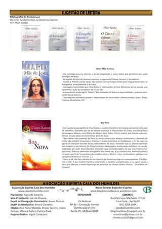Bibliografia do Pentateuco
05 livros fundamentais na Doutrina Espírita
Por Allan Kardec
Maria Mãe de Jesus
Esta antologia procura silenciar a voz da imaginação e reúne textos que permitem uma visão
fidedigna de Maria.
Os autores da obra são diversos espíritos, o organizador Edison Carneiro, e os médiuns
Yvonne A. Pereira e Chico Xavier. Eles usaram como principais fontes para redação desta obra: os
Evangelhos, principalmente o de Lucas,
mensagens transmitidas por Chico Xavier e informações do livro Memórias de um suicida, que
apresenta a ação dos servidores de Maria. São
acrescentados ainda alguns “flashes” das atividades de Maria na espiritualidade e poemas retra-
tando Nossa Senhora.
Com este livro recebemos preces e depoimentos de encarnados e desencarnados, luzes e flores,
repletos de perfume e fé!
Bruno Tavares Expositor Espírita
www.blogdobrunotavares.wordpress.com
Associação Espírita Casa dos Humildes
www.casadoshumildes.com
Presidente: Ivaneide Amorim.
Vice-Presidente: Iale de Oliveira.
Deptº de Divulgação Doutrinária: Bruno Tavares.
Deptº de Mediúnico: Amaro Carvalho.
Edição: Ana Paula Macedo, Bruno Tavares, Juana
Feitosa, Mônica Porto e Patrícia Casé.
Projeto Gráfico: Ingrid Cavalcanti.
EXPEDIENTE
CH Notícias
Nº 46 – Circulação mensal
Distribuição on-line
Recife-PE, 28/Maio/2019
CONTATO
Rua Henrique Machado, nº 110
Casa Forte - Recife/PE
(81) 3268-3954
casadoshumildes.com
blogchnoticias.blogspot.com.br
chnoticias@yahoo.com.br
chnoticias2015@gmail.com
Boa Nova
Com auxílio da psicografia de Chico Xavier, o espírito Humberto de Campos apresenta nesta obra
30 episódios, chamados por ele de folclore espiritual, e relacionados ao Cristo, seus discípulos e
personagens bíblicos, como Maria de Nazaré, João, Pedro, Tomé e outros, que tiveram suas exis-
tências tocadas pelos ensinamentos e amor de Jesus.
“Nas esferas mais próximas da Terra, os nossos labores por afeiçoar sentimentos, a exemplo do
Cristo, são também minuciosos e intensos. Escolas numerosas se multiplicam. (...) E eu, que sou
agora um discípulo humilde desses educandários de Jesus, reconheci que os planos espirituais
têm também o seu folclore. Os feitos heróicos e abençoados, muitas vezes anônimos no mundo,
praticados por seres desconhecidos, encerram aqui profundas lições, em que encontramos for-
ças novas. Todas as expressões evangélicas têm, entre nós, a sua história viva. Nenhuma delas é
símbolo superficial. Inumeráveis observações sobre o Mestre e seus continuadores palpitam nos
corações estudiosos e sinceros. (...)
Como se vê, não faço referências aos clássicos da literatura antiga ou contemporânea. Cito Mar-
cos e João. É que existem Espíritos esclarecidos e Espíritos evangelizados, e eu, agora, peço a
Deus que abençoe a minha esperança de pertencer ao número destes últimos. ” (Humberto de
Campos)
 