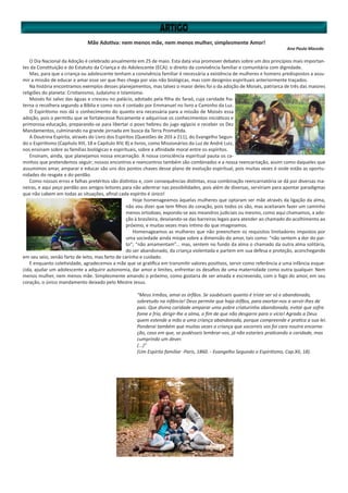 Mãe Adotiva: nem menos mãe, nem menos mulher, simplesmente Amor!
Ana Paula Macedo
O Dia Nacional da Adoção é celebrado anualmente em 25 de maio. Esta data visa promover debates sobre um dos princípios mais importan-
tes da Constituição e do Estatuto da Criança e do Adolescente (ECA): o direito da convivência familiar e comunitária com dignidade.
Mas, para que a criança ou adolescente tenham a convivência familiar é necessária a existência de mulheres e homens predispostos a assu-
mir a missão de educar e amar esse ser que lhes chega por vias não biológicas, mas com designíos espirituais anteriormente traçados.
Na história encontramos exemplos desses planejamentos, mas talvez o maior deles foi o da adoção de Moisés, patriarca de três das maiores
religiões do planeta: Cristianismo, Judaísmo e Islamismo.
Moisés foi salvo das águas e cresceu no palácio, adotado pela filha do faraó, cuja caridade fra-
terna o recolhera segundo a Bíblia e como nos é contado por Emmanuel no livro a Caminho da Luz.
O Espiritismo nos dá o conhecimento do quanto era necessária para a missão de Moisés essa
adoção, pois o permitiu que se fortalecesse fisicamente e adquirisse os conhecimentos iniciáticos e
primorosa educação, preparando-se para libertar o povo hebreu do jugo egípcio e receber os Dez
Mandamentos, culminando na grande jornada em busca da Terra Prometida.
A Doutrina Espírita, através do Livro dos Espíritos (Questões de 203 a 211), do Evangelho Segun-
do o Espiritismo (Capítulo XIII, 18 e Capítulo XIV, 8) e livros, como Missionários da Luz de André Luiz,
nos ensinam sobre as famílias biológicas e espirituais, sobre a afinidade moral entre os espíritos.
Ensinam, ainda, que planejamos nossa encarnação. A nossa consciência espiritual pauta os ca-
minhos que pretendemos seguir; nossos encontros e reencontros também são combinados e a nossa reencarnação, assim como daqueles que
assumimos amar, amparar e educar são uns dos pontos chaves desse plano de evolução espiritual, pois muitas vezes é onde estão as oportu-
nidades do resgate e do perdão.
Como nossos erros e falhas pretéritos são distintos e, com consequências distintas, essa combinação reencarnatória se dá por diversas ma-
neiras, e aqui peço perdão aos amigos leitores para não adentrar nas possibilidades, pois além de diversas, serviriam para apontar paradigmas
que não cabem em todas as situações, afinal cada espírito é único!
Hoje homenageamos àquelas mulheres que optaram ser mãe através da ligação da alma,
não vou dizer que tem filhos do coração, pois todos os são, mas aceitaram fazer um caminho
menos ortodoxo, expondo-se aos meandros judiciais ou mesmo, como aqui chamamos, a ado-
ção à brasileira, desviando-se das barreiras legais para atender ao chamado do acolhimento ao
próximo, e muitas vezes mais íntimo do que imaginamos.
Homenageamos as mulheres que não preenchem os requisitos limitadores impostos por
uma sociedade ainda míope sobre a dimensão do amor, tais como: “não sentem a dor do par-
to”; “não amamentam”... mas, sentem no fundo da alma o chamado da outra alma solitária,
do ser abandonado, da criança violentada e partem em sua defesa e proteção, aconchegando
em seu seio, senão farto de leito, mas farto de carinho e cuidado.
E enquanto coletividade, agradecemos a mãe que se gratifica em transmitir valores positivos, servir como referência a uma infância esque-
cida, ajudar um adolescente a adquirir autonomia, dar amor e limites, enfrentar os desafios de uma maternidade como outra qualquer. Nem
menos mulher, nem menos mãe. Simplesmente amando o próximo, como gostaria de ser amada e escrevendo, com o fogo do amor, em seu
coração, o único mandamento deixado pelo Mestre Jesus.
“Meus irmãos, amai os órfãos. Se soubésseis quanto é triste ser só e abandonado,
sobretudo na infância! Deus permite que haja órfãos, para exortar-nos a servir-lhes de
pais. Que divina caridade amparar uma pobre criaturinha abandonada, evitar que sofra
fome e frio, dirigir-lhe a alma, a fim de que não desgarre para o vício! Agrada a Deus
quem estende a mão a uma criança abandonada, porque compreende e pratica a sua lei.
Ponderai também que muitas vezes a criança que socorreis vos foi cara noutra encarna-
ção, caso em que, se pudésseis lembrar-vos, já não estaríeis praticando a caridade, mas
cumprindo um dever.
(...)”
(Um Espírito familiar -Paris, 1860. - Evangelho Segundo o Espiritismo, Cap.XII, 18).
 