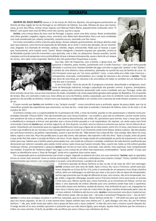 JACINTA DE JESUS MARTO nasceu a 11 de março de 1910 em Aljustrel, vila portuguesa pertencente ao
Distrito de Beja região do Sul de Portugal (a um kilômetro de Fátima). Sua mãe, Olímpia de Jesus dos Santos,
viúva, já com dois filhos, contrai novas núpcias com Manuel Pedro Marto, popularmente conhecido como “ti
Marto”, com quem teve mais 05 filhos entre eles Jacinta, que foi a caçula.
Jacinta, uma criança típica da área rural de Portugal, à época, nasce uma bela criança. Rosto arredondado
com olhos grandes, rasgados, negros, vivos; uma boca com lábios bem desenhados, fino e um nariz arrebitado
com tudo emoldurado por cabelos compridos, castanho escuro, mesclado com fios claros.
Era muito carismática e tinha o fascínio pela dança. Amava rodopiar, graciosamente, de braços abertos onde
quer que estivesse, como forma de expressão de felicidade, de se sentir o centro das atenções, de ser reconhe-
cida, elogiada. Era chamada de mimada, vaidosa, rebelde, alegre, extrovertida. Nada que se levasse a supor
que, futuramente, seria tratada como “santa”. Muito inteligente e bastante inquieta por aprender, enchia-se
de felicidade quando Lúcia lhe transmitia o que aprendia, com a mãe, no catequismo. Nessas ocasiões, Jacinta
cravejava a prima de perguntas numa profundidade tal que a deixava enlouquecida, quase a beira de um ataque
de nervos, sem saber como responder. Nenhum dos três pastorinhos frequentava a escola.
Sua vida, além de frequentar, com a família, a Igreja local, era
pastorear o rebanho, pelos montes, juntamente com o irmão Francisco – com quem tinha grande
afinidade, e a prima Lúcia. Gostava também de jogar com eles os jogos das “pedras” e dos “botões”,
à sombra de uma oliveira e duas ameixeiras, plantadas no quintal da casa da família de Lúcia. Os
três formavam como que um “ser único, perfeito”. Lúcia - a mais velha era a líder nata; Francisco –
introspectivo, reservado, contemplativo, era o amigo da natureza e dos animais; e Jacinta – frágil
mas dona de uma força por natureza e de uma beleza em todos os sentidos era um bálsamos na
vida dos que a cercavam.
O ano é de 1916 - Início do século XX. O progresso crescente, desenfreado e vertiginoso, resul-
tante da Revolução Industrial, esmaga a população dos grandes centros. A guerra, ameaçadora,
também avança pelo continente devorando tudo numa crueldade sem par. Portugal, ainda não
tinha entrado nessa luta, mas já vivia momentos de medo, ansiedade e de muita expectativa gerados pelos golpes da República. Era só questão
de tempo. Mas, em contraste a tudo isso, meio alheia ao curso da História, existia a população, que vivia no ambiente rural, desconectada da
ganância e da servidão ao dinheiro. Viviam numa paz baseada na religiosidade e em contato com a natureza de onde tiravam sustento e o estilo
de ser.
É nesse mundo que Jacinta vive também o seu “próprio mundo” - numa consciência pura e profunda, apesar da pouca idade, que iria se
intensificar quando das experiências que vivenciaria, na Cova da Íria – onde hoje se estende o Santuário de Fátima, entre 13 de maio a 13 de
outubro de 1917.
O primeiro contato com o a espiritualidade foi na primavera de 1916, a meio da manhã, quando os três pastoreavam o rebanho numa pro-
priedade chamada “Chousa Velha”. Eles são envolvidos por uma chuva miudinha – um orvalho e, para não se molharem, correm monte acima,
sem perderem de vista as ovelhas, até acharem uma caverna desconhecida, até então. Ali, aproveitam para lanchar, rezar o terço (por rotina
e obediência) e começam a brincar sem perceber que a chuva já tinha passado e o sol resplandecia. De repente, um vento sopra mais forte
arrancando o lenço de Jacinta que, ao tentar segurá-lo, vê, fora da gruta, no olival, uma luz intensa e comunica aos outros. Há um silêncio de es-
panto. Vislumbram um movimento para em seguida identificarem como que a figura de um belo jovem, entre 14 e 15 anos, mais branco do que
a neve cuja incidência do sol, tornava-o mais transparente que um cristal. É um momento vivido entre êxtase, beleza e pânico. São derrubados
por uma força invisível e, de joelhos, hipnotizados, ouvem o que ele lhes diz: “Não temais! Sou o Anjo da Paz. Orai comigo: Meu Deus! Eu creio,
adoro, espero e amo-Vos. Peço-Vos perdão para os que não creem, não adoram, não esperam e não Vos Ama.” Após a oração, antes de partir,
o anjo ainda lhes fala sobre o coração de Maria e de Jesus. Ficam, depois em longo estado de contemplação ao ponto de esquecerem a hora de
voltar para casa. Sabiam que a família estaria preocupada mas, com medo de contarem a verdade, combinam de nada dizerem justificando que
demoraram por esterem cansados pela subida monte acima e pela chuva que haviam tomado. Mas, a partir daí, todos os três sofrem grandes
mudanças íntimas, principalmente a pequena Jacinta que tornou-se mais séria, reservada, mais atenta, mais espiritual, mais compenetrada
nas orações. O espírito da “bailarina alegre” deu lugar a uma criança de um olhar mais expressivo, contemplativo -“quase adulto”. O anjo, que
depois se identificaria como o “Anjo de Portugal”, ainda viria a aparecer duas outras vezes.
Foi a preparação para os acontecimentos que viriam a seguir. Segundo as palavras de Lúcia, em suas memórias “Jacinta, após as aparições,
tornou-se muito mais sensorial. Como se tivesse premonições. Sentia a natureza e antecipava como estaria o tempo”. Previu, também futuros
acontecimentos que vieram a ser comprovados e os quais, Lúcia denominou: a profecia de Jacinta.
A primeira aparição de Nossa Senhora se deu no dia 13 de maio de 1917 (um domingo).
Jacinta contava com sete anos de idade. Após à missa, ela, Lúcia e Francisco, saíram para pas-
torear dirigindo-se à Cova da Íria. E lá, junto à construção de um pequeno muro (hoje a basílica
velha), vêem um relâmpago e se admiram por estar o céu azul e não ser época de tempestades.
Jacinta logo pressente que há algo de diferente ali que, com certeza, não seria tempestade. Sur-
ge, então, o segundo relâmpago, quando Lúcia e Francisco tentam correr para juntar os animais
e irem para casa. Menos Jacinta que, nesse momento, já se encontrava em êxtase, sorriso nos
lábios e uma expressão de enlevo olhando para uma azinheira (onde hoje está a capelinha).
Acima dela estava uma Senhora, vestida de branco, mais brilhante do que o sol, espargindo luz
mais clara e intensa que um copo de cristal cheio de água cristalina atravessado pelos raios do
sol mais ardente. A distância até ela era curta. Jacinta e Lúcia escutam uma doce e maternal voz:
“- Não tenhais medo, não vos faço mal. – De onde é vossemecê? Pergunta Lúcia. – Sou do Céu”.
Jacinta é a única que consegue visualizar e confirmar, extasiada, que era verdade. Nossa Senhora ainda diz: “- Vim pedir-vos para que venhais
aqui seis meses seguidos, no dia 13, a esta mesma hora. Depois voltarei aqui uma sétima vez”. E, após dialogar com eles, diz, por fim Nossa
Senhora: “- Ide, pois, terão muito que sofrer, mas a graça de Deus será o vosso conforto”. A vida não seria mais a mesma a partir daquele dia.
A meiga Jacinta vê os seus sentidos apurarem e pressente que sua vida estaria ligada, para sempre, àquela linda Senhora que lhe ensinaria a
trilhar um novo caminho. O da fé, do perdão e de sacrifícios por amor a Deus e aos sofredores da Terra.
 