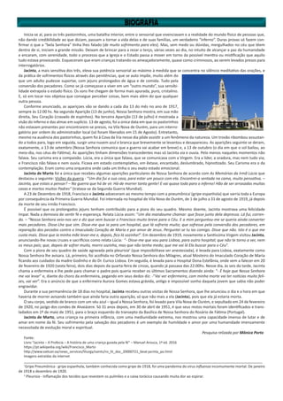 Inicia-se aí, para os três pastorinhos, uma batalha interior, entre o sensorial que vivenciavam e a realidade do mundo físico de pessoas que,
não dando credibilidade ao que diziam, passam a tornar a vida delas e de suas famílias, um verdadeiro “inferno”. Duras provas só fazem con-
firmar o que a “bela Senhora” tinha lhes falado (de muito sofrimento para eles). Mas, sem medo ou dúvidas, mergulhados no céu que têem
dentro de si, iniciam a grande missão. Deixam de brincar para a rezar o terço, várias vezes ao dia, no intuito de alcançar a paz da humanidade
e encaram, com serenidade, todo o processo que a Igreja e o Estado passa a mover em torno da possível mentira ou mistificação que aquilo
tudo estava provocando. Esqueceram que eram crianças tratando-os ameaçadoramente, quase como criminosos, ao serem levados presos para
interrogatórios.
Jacinta, a mais sensitiva dos três, eleva sua potência sensorial ao máximo à medida que se concentra no silêncio meditativo das orações, e
da prática de sofrimentos físicos através das penitências, que se auto impõe, muito além do
que um adulto pudesse suportar, com jejuns prolongados de água e de comida. Tudo pela
conversão dos pecadores. Como se já começasse a viver em um “outro mundo”, sua sensibi-
lidade extrapola o estado físico. Os sons lhe chegam de forma mais apurada, puro, cristalino.
E, só em tocar nos objetoa que consegue perceber coisas, bem mais além do que qualquer
outra pessoa.
Conforme anunciado, as apariçoes vão se dando a cada dia 13 do mês no ano de 1917,
sempre às 12:00 hs. Na segunda Aparição (13 de junho), Nossa Senhora mostra, em sua mão
direita, Seu Coração (cravado de espinhos). Na terceira Aparição (13 de julho) é mostrada a
visão do inferno e das almas em suplício. 13 de agosto, foi a única data em que os pastorinhos
não estavam presentes por encontrarem-se presos, na Vila Nova de Ourém, para um interro-
gatório por ordem do administrador local (só foram liberados em 15 de Agosto). Entretanto,
mesmo na ausência dos pastorinhos, quem foi à Cova da Íria nesse dia pôde assistir a um fenômeno da natureza. Um trovão ribombou assustan-
do a todos para, logo em seguida, surgir uma nuvem azul e branca que brevemente se levantou e desapareceu. As aparições seguinte se deram,
exatamente, a 13 de setembro (Nossa Senhora comunica que a guerra vai acabar em breve) e, a 13 de outubro (o dia em que o sol bailou, ao
meio-dia, nos céus de Fátima). As aparições tinham dimensões transcedentes mas só Jacinta via e ouvia. Pelo menos naqueles momentos não
falava. Seu carisma era a compaixão. Lúcia, era a única que falava, que se comunicava com a Virgem. Era a líder, a oradora, mas nem tudo via;
e Francisco não falava e nem ouvia. Ficava em estado contemplativo, em êxtase, encantado, deslumbrado, hipnotizado. Seu Carisma era o da
contemplação. Eram como uma orquestra onde cada um tinha o seu exato estado emocional.
Jacinta de Marto foi a única que recebeu algumas aparições particulares de Nossa Senhora de acordo com As Memórias da Irmã Lúcia que
destacou a seguinte: Visões da guerra - “Um dia fui a sua casa, para estar um pouco com ela. Encontrei-a sentada na cama, muito pensativa. –
Jacinta, que estais a pensar? – Na guerra que há de vir. Há-de morrer tanta gente! E vai quase toda para o inferno! Hão de ser arrasadas muitas
casas e mortos muitos Padres” (tratava-se da Segunda Guerra Mundial).
A 23 de Dezembro de 1918, Francisco e Jacinta adoeceram ao mesmo tempo com a pneumônicai
(gripe espanhola) que varria toda a Europa
por consequência da Primeira Guerra Mundial. Foi internada no hospital de Vila Nova de Ourém, de 1 de julho a 31 de agosto de 1919, já depois
da morte de seu irmão Francisco.
É possível que os prolongados jejuns tenham contribuido para a piora do seu quadro. Mesmo doente, Jacinta mostrava uma felicidade
ímpar. Nada a demovia de sentir fé e esperança. Relata Lúcia assim: “Um dia mandoume chamar: que fosse junto dela depressa. Lá fui, corren-
do. – “Nossa Senhora veio-nos ver e diz que vem buscar o Francisco muito breve para o Céu. E a mim perguntou-me se queria ainda converter
mais pecadores. Disse-Lhe que sim. Disse-me que ia para um hospital, que lá sofreria muito; que sofresse pela conversão dos pecadores, em
reparação dos pecados contra o Imaculado Coração de Maria e por amor de Jesus. Perguntei se tu ias comigo. Disse que não. Isto é o que me
custa mais. Disse que ia minha mãe levar-me e, depois, fico lá sozinha!”. Em dezembro de 1919, novamente a Santíssima Virgem visitou Jacinta,
anunciando-lhe novas cruzes e sacrifícios como relata Lúcia: “- Disse-me que vou para Lisboa, para outro hospital; que não te torno a ver, nem
os meus pais; que, depois de sofrer muito, morro sozinha, mas que não tenha medo; que me vai lá Ela buscar para o Céu”.
Com a piora de seu quadro de saúde agravada pela pleurisiaii
(que imposibilitava ser anestesiada), é levada para Lisboa, exatamente como
Nossa Senhora lhe avisara. Lá, primeiro, foi acolhida no Orfanato Nossa Senhora dos Milagres, atual Mosteiro do Imaculado Coração de Maria
ficando aos cuidados da madre Godinho e do Dr. Eurico Lisboa. Em seguida, é levada para o Hospital Dona Estefânia, onde vem a falecer em 20
de fevereiro de 1920 (sexta feira), dois dias depois da quarta-feira de cinzas, quando já passava das 22:00hs. Nesse dia, às seis da tarde, Jacinta
chama a enfermeira e lhe pede para chamar o padre pois queria receber os últimos Sacramentos dizendo ainda: “- É hoje que Nossa Senhora
me vai levar” e, diante do choro da enfermeira, pegando em seus dedos diz: -“Vai ver enfermeira, com minha morte vai ter notícias muito feli-
zes, vai ver”. Era o anúncio de que a enfermeira Aurora Gomes estava grávida, antigo e impossível sonho daquela jovem que sabia não poder
engravidar.
Durante a sua permanência de 18 dias no hospital, Jacinta recebeu outras visitas de Nossa Senhora, que lhe anunciou o dia e a hora em que
haveria de morrer avisando também que ainda faria outra aparição, só que não mais a ela (Jacinta), pois que ela já estaria morta.
O seu corpo, vestido de branco com um véu azul – igual a Nossa Senhora, foi levado para Vila Nova de Ourém, e sepultado em 24 de fevereiro
de 1920, no jazigo dos condes de Alvaiázere. Só 31 anos depois, em 30 de abril de 1951, é que seus restos mortais foram identificados e trans-
ladados em 1º de maio de 1951, para o braço esquerdo do transepto da Basílica de Nossa Senhora do Rosário de Fátima (Portugal).
Jacinta de Marto, uma criança na primeira infância, com uma mediunidade extrema, nos mostrou uma capacidade imensa de lutar e de
amar em nome da fé. Seu sofrimento pela salvação dos pecadores é um exemplo de humildade e amor por uma humanidade imensamente
necessitada de evolução moral e espiritual.
Pesquisa relizada por Mônica Porto
Fonte:
Livro “Jacinta – A Profecia – A história de uma criança guiada pela fé” – Manuel Arouca, 1ª ed. 2016
https://pt.wikipedia.org/wiki/Francisco_Marto
http://www.vatican.va/news_services/liturgy/saints/ns_lit_doc_20000721_beat-jacinta_po.html
Imagens extraídas da internet
________________________________________________________________________________________________________________
i
Gripe Pneumônica - gripe espanhola, também conhecida como gripe de 1918, foi uma pandemia do vírus influenza incomumente mortal. De janeiro
de 1918 a dezembro de 1920.
ii
Pleurisia - Inflamação dos tecidos que revestem os pulmões e a caixa torácica causando muita dor ao espirar.
 