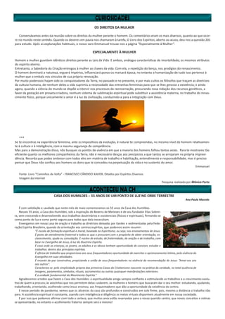 OS DIREITOS DA MULHER
Conversávamos antes da reunião sobre os direitos da mulher perante o homem. Os comentários eram os mais diversos, quanto ao que ocor-
re no mundo neste sentido. Quando os deveres em pauta nos chamaram à tarefa, O Livro dos Espíritos, aberto ao acaso, deu-nos a questão 201
para estudo. Após as explanações habituais, o nosso caro Emmanuel trouxe-nos a página “Especialmente à Mulher”.
ESPECIALMENTE À MULHER
Homem e mulher guardam idênticos direitos perante as Leis da Vida. E ambos, análogas características de imortalidade; os mesmos atributos
do espírito eterno.
Entretanto, a Sabedoria da Criação entregou à mulher as chaves da vida. Com ela, a repetição do berço, nos prodígios do renascimento.
O homem dominará a natureza, erguerá impérios, influenciará povos ou marcará época; no entanto a humanização de tudo isso pertence à
mulher que o embala nos vínculos de sua própria renovação.
Por muito poderosos hajam sido os conquistadores da Terra, no passado e no presente, e por mais cultos os filósofos que traçam as diretrizes
da cultura humana, de nenhum deles a vida suprimiu a necessidade das entranhas femininas para que se lhes gerasse a existência; e ainda
agora, quando a ciência do mundo se dispõe a intervir nos processos da reencarnação, procurando nova nidação dos recursos genéticos, a
favor da gestação em proveta criadora, nenhum sistema de sublimação espiritual pode substituir a assistência materna, no trabalho do renas-
cimento físico, porque unicamente o amor é a luz da civilização, conduzindo-a para a integração com Deus.
***
Se te encontras na experiência feminina, ante os impositivos da evolução, é natural te compreendas, no mesmo nível do homem relativamen-
te à cultura e à inteligência, com a mesma segurança de competência.
Mas para a demonstração disso, não busques os pontos de vivência em que a maioria dos homens falhou tantas vezes. Para te mostrares tão
eficiente quanto os melhores companheiros da Terra, não é necessário desças aos precipícios a que tantos se arrojaram na própria imprevi-
dência. Recorda que podes ombrear com todos eles em matéria de trabalho e habilitação, entendimento e responsabilidade, mas é preciso
pensar que Deus não confiou aos homens os dons que te concedeu na perpetuação da vida e no sustento do amor.
Emmanuel
Fonte: Livro “Caminhos de Volta” - FRANCISCO CÂNDIDO XAVIER, Ditados por Espíritos Diversos
Imagem da Internet
Pesquisa realizada por Mônica Porto
CASA DOS HUMILDES – 55 ANOS DE UM PONTO DE LUZ NO ORBE TERRESTRE
Ana Paula Macedo
É com satisfação e saudade que neste mês de maio comemoramos os 55 anos da Casa dos Humildes.
Nesses 55 anos, a Casa dos Humildes, sob a inspiração de Bezerra de Menezes e de seu fundador Elias Sobrei-
ra, vem crescendo e desenvolvendo seus trabalhos doutrinários e assistenciais (físicos e espirituais), firmando-se
como ponto de luz e como porto seguro para todos que dela necessitam.
Enxergamos em nossa casa de oração e trabalho as diretrizes deixadas por Kardec e sedimentadas pela Fede-
ração Espírita Brasileira, quando da orientação aos centros espíritas, que podemos assim resumir:
“É escola de formação espiritual e moral, baseada no Espiritismo, ou seja, nos ensinamentos de Jesus.
É posto de atendimento fraternal a todos os que o procuram com o propósito de obter orientação, es-
clarecimento, ajuda ou consolação. É núcleo de estudo, de fraternidade, de oração e de trabalho, com
base no Evangelho de Jesus, à luz da Doutrina Espírita.
É casa onde as crianças, os jovens, os adultos e os idosos tenham oportunidade de conviver, estudar e
trabalhar, dentro dos princípios espíritas.
É oficina de trabalho que proporciona aos seus frequentadores oportunidade de exercitar o aprimoramento íntimo, pela vivência do
Evangelho em suas atividades.
É recanto de paz construtiva, propiciando a união de seus frequentadores na vivência da recomendação de Jesus: “Amai-vos uns
aos outros”.
Caracteriza-se pela simplicidade própria das primeiras Casas do Cristianismo nascente na prática da caridade, na total ausência de
imagens, paramentos, símbolos, rituais, sacramentos ou outras quaisquer manifestações exteriores.
É a unidade fundamental do Movimento Espírita.”
Agradecemos a todos que fazem a Casa dos Humildes: à espiritualidade amiga sempre confiante e estimulando os trabalhos e o crescimento evolu-
tivo de quem a procura; às avozinhas que nos permitem delas cuidarem; às mulheres e homens que buscaram dar o seu melhor: estudando, ajudando,
trabalhando, orientando, acolhendo como Jesus ensinou; aos frequentadores que dão a oportunidade da existência do centro.
E nesse período de pandemia, vemos que os alicerces da casa são profundos e construídos em solo firme, pois, mesmo a distância o trabalho não
para. A assistência espiritual é constante, usando com inteligência e diligência os meios virtuais disponíveis atualmente em nossa sociedade.
E por isso que podemos afirmar com toda a certeza, que muitos anos estão reservados para o nosso querido centro, que novos conceitos e rotinas
se apresentarão, no entanto o acolhimento fraterno sempre será o mesmo!
 