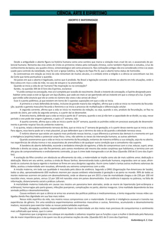 ABORTO E MATERNIDADE
Desde a antiguidade o aborto figura na história humana como uma sombra que marca a violação mais cruel do ser, o assassinato do po-
tencial humano. Remonta das eras antes de Cristo os primeiros relatos pela civilização chinesa, como também Hipócrates o estudou, à luz do
conhecimento da época, seu quadro clínico, sintomatologia e até como provocá-lo. Nas civilizações antigas não era considerado crime e as vezes
usado para controle da natalidade, mas foi com a Igreja Católica, na figura do Papa Pío IX, que o aborto toma status de homicídio.
As controvérsias em relação ao início da vida remontam de muitos séculos, e o embate entre a religião e a ciência se concretizam nas leis
da Corte que tenta pontualizar a questão.
Há países em que o aborto é legalizado, outros que é proibido. No Brasil a legislação concede o direito ao aborto em três situações, onde o
feto coloca em risco a vida da mãe, no caso de estupro e na anencefalia.
Quando se inicia a vida do ser humano? Na respiração ou na concepção?
Kardec, na questão 344 de O livro dos Espíritos, esclarece:
“A união começa na concepção, mas só é completa por ocasião do nascimento. Desde o instante da concepção, o Espírito designado para
habitar certo corpo a este se liga por um laço fluídico, que cada vez mais se vai apertando até ao instante em que a criança vê a luz. O grito
que então solta anuncia que ela se conta no número dos vivos e dos servos de Deus.”
Esse é o ponto polêmico, já que existem em torno de 5 supostas suposições em que a vida se inicia.
	 A primeira e a mais defendida de todas, inclusive da grande maioria das religiões, afirma que a vida se inicia no momento da fecunda-
ção, quando o gameta masculino fecunda o feminino e se inicia o processo de multiplicação e diferenciação celular.
	 A segunda corrente, afirma que a vida se inicia no momento da nidação, ou seja, quando o ovo, produto da fecundação, se fixa na
parede do útero, por volta da segunda semana, e a partir daí se desenvolve.
	 A terceira teoria, defende que a vida se inicia a partir da 3° semana, quando o ovo já não tem a capacidade de se dividir, ou seja, nesse
período o ovo pode dar origem a gêmeos, e após a 3° semana, não.
	 A quarta corrente, afirma que a vida se inicia a partir da 24° semana, quando os pulmões estão em processo avançado de desenvolvi-
mento e permite respirar fora do ambiente materno.
E na quinta, relata o desenvolvimento nervoso do feto, que se inicia na 2° semana de gestação, e é a partir desse evento que se inicia a vida.
Para alguns, essa teoria pode ser a mais plausível, já que defendem que o término da vida se dá quando a atividade nervosa cessa.
	 É notório observar que existe um aspecto mais profundo nessas teorias, o que diferencia a primeira das demais é o momento em que
a inteligência (espírito) habita o potencial corpo físico. Uma, não admite os vieses da intervenção humana, as outras admitem.
	 Quando asseveramos que a vida se inicia no momento da fecundação, evitamos de maneira enfática a sua violação, seja ela no aborto,
nas experiências de células-tronco e nos assassinatos de anencéfalos e de qualquer outra condição que o comodismo não suporte.
	 A bandeira do aborto defendida, esconde a verdadeira intenção do egoísmo, a falta do compromisso com o criar, educar, suprir, amar.
Defende o direito ao corpo, que não lhe pertence, pois somos mordomos até mesmo das vestes corpóreas que habitamos, e termina com um
alto grau de comprometimento e endividamento contraído, já que é crime toda transgressão a Lei de Deus (Questão 358 de O Livro dos Espíri-
tos).
A aceitação do filho constitui um obstáculo ao afloramento da vida, a maternidade se impõe como ato de mais sublime amor, dedicação e
abdicação. Maria em seu ventre, aceitou a vinda do Nosso Senhor, demonstrando toda a plenitude humana, engravidou sem se casar, afron-
tando os costumes da época vigente e manteve-se firme em seus desígnios sagrados. Assim como Isabel e tantas outras mulheres valorosas da
Bíblia, aceitou a maternidade sem ressalvas, afirmando seu extremo compromisso com a vida.
A missão materna, em toda sua qualidade é maculada pelo óbice da violência. Segundo a OPAS (Organização Pan-Americana de Saúde),
todos os dias, aproximadamente 830 mulheres morrem por causas evitáveis relacionadas à gestação e ao parto no mundo. 99% de todas as
mortes maternas ocorrem em países em desenvolvimento, onde se observa que em 2015 a taxa de mortalidade chegou a de 239 por 100 mil
nascidos vivos, nesses países, versus 12 por 100 mil nascidos vivos em países desenvolvidos. Essa violência é exposta na pobreza, na falta de
informação, distanciamento social e práticas culturais.
A mortalidade materna traduzida em causas nos mostra um panorama bem aterrador, ainda se morre de hipertensão (pré-eclâmpsia e
eclâmpsia), hemorragias pós-parto graves, infecções puerperais, complicações no parto, abortos inseguros. Uma realidade dependente da boa
vontade política e desenvolvimentista.
	 Causas evitáveis em que a ciência se arma nos arsenais das políticas públicas e medicamentosas, e tenta resguardar nossas mães cas-
tigadas dando-lhes dignidade em sua fase mais nobre.
	 Nossa visão espirítica da vida, nos mostra nosso compromisso com a maternidade. O espírito é inteligência assexual e transita nas
experiências de gênero. Em uma existência experimentamos sentimentos masculinos e outras, femininos, acumulando o desenvolvimento
maduro, necessário para exercitar todas as nossas potencialidades espirituais.
	 Doação, abnegação, cuidado, responsabilidade fazem da maternidade um dos meios mais preciosos de conquistarmos o sentimento
mais sofisticado que temos, que é o amor.
	 Esperamos que o progresso nos coloque em equidade e saibamos respeitar que as funções a que a mulher é destinada pela Natureza
são de maior importância pois é ela quem nos dá as primeiras noções da vida. (Questão 821 de O Livro dos Espíritos).
Guttemberg A. C. Cruz
 