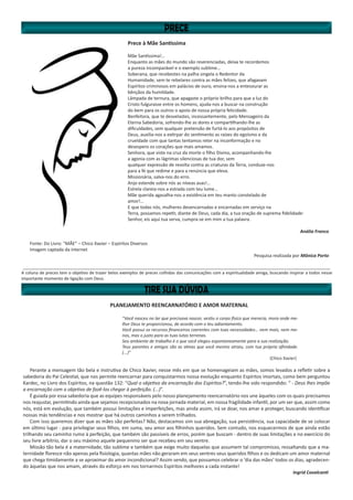 Prece à Mãe Santíssima
Mãe Santíssima!…
Enquanto as mães do mundo são reverenciadas, deixa te recordemos
a pureza incomparável e o exemplo sublime…
Soberana, que recebestes na palha singela o Redentor da
Humanidade, sem te rebelares contra as mães felizes, que afagavam
Espíritos criminosos em palácios de ouro, ensina-nos a entesourar as
bênçãos da humildade.
Lâmpada de ternura, que apagaste o próprio brilho para que a luz do
Cristo fulgurasse entre os homens, ajuda-nos a buscar na construção
do bem para os outros o apoio de nossa própria felicidade.
Benfeitora, que te desvelastes, incessantemente, pelo Mensageiro da
Eterna Sabedoria, sofrendo-lhe as dores e compartilhando-lhe as
dificuldades, sem qualquer pretensão de furtá-lo aos propósitos de
Deus, auxilia-nos a extirpar do sentimento as raízes do egoísmo e da
crueldade com que tantas tentamos reter na inconformação e no
desespero os corações que mais amamos.
Senhora, que viste na cruz da morte o filho Divino, acompanhando-lhe
a agonia com as lágrimas silenciosas de tua dor, sem
qualquer expressão de revolta contra as criaturas da Terra, conduze-nos
para a fé que redime e para a renúncia que eleva.
Missionária, salva-nos do erro.
Anjo estende sobre nós as níveas asas!…
Estrela clareia-nos a estrada com teu lume…
Mãe querida agasalha-nos a existência em teu manto constelado de
amor!…
E que todas nós, mulheres desencarnadas e encarnadas em serviço na
Terra, possamos repetir, diante de Deus, cada dia, a tua oração de suprema fidelidade:
Senhor, eis aqui tua serva, cumpra-se em mim a tua palavra.
Anália Franco
Fonte: Do Livro: “MÃE” – Chico Xavier – Espíritos Diversos
Imagem captada da internet
Pesquisa realizada por Mônica Porto
__________________________________________________________________________________________________________________________________
A coluna de preces tem o objetivo de trazer belos exemplos de preces colhidas das comunicações com a espiritualidade amiga, buscando inspirar a todos nesse
importante momento de ligação com Deus.
PLANEJAMENTO REENCARNATÓRIO E AMOR MATERNAL
“Você nasceu no lar que precisava nascer, vestiu o corpo físico que merecia, mora onde me-
lhor Deus te proporcionou, de acordo com o teu adiantamento.
Você possui os recursos financeiros coerentes com tuas necessidades… nem mais, nem me-
nos, mas o justo para as tuas lutas terrenas.
Seu ambiente de trabalho é o que você elegeu espontaneamente para a sua realização.
Teus parentes e amigos são as almas que você mesmo atraiu, com tua própria afinidade.
(...)”
(Chico Xavier)
Perante a mensagem tão bela e instrutiva de Chico Xavier, nesse mês em que se homenageiam as mães, somos levados a refletir sobre a
sabedoria do Pai Celestial, que nos permite reencarnar para conquistarmos nossa evolução enquanto Espíritos imortais, como bem perguntou
Kardec, no Livro dos Espíritos, na questão 132: “Qual o objetivo da encarnação dos Espíritos?”, tendo-lhe sido respondido: “ - Deus lhes impõe
a encarnação com o objetivo de fazê-los chegar à perfeição. (...)”.
É guiada por essa sabedoria que as equipes responsáveis pelo nosso planejamento reencarnatório nos une àqueles com os quais precisamos
nos reajustar, permitindo ainda que sejamos recepcionados na nova jornada material, em nossa fragilidade infantil, por um ser que, assim como
nós, está em evolução, que também possui limitações e imperfeições, mas ainda assim, irá se doar, nos amar e proteger, buscando identificar
nossas más tendências e nos mostrar que há outros caminhos a serem trilhados.
Com isso queremos dizer que as mães são perfeitas? Não, destacamos sim sua abnegação, sua persistência, sua capacidade de se colocar
em último lugar - para privilegiar seus filhos, em suma, seu amor aos filhinhos queridos. Sem contudo, nos esquecermos de que ainda estão
trilhando seu caminho rumo à perfeição, que também são passíveis de erros, porém que buscam - dentro de suas limitações e no exercício do
seu livre arbítrio, dar o seu máximo aquele pequenino ser que recebeu em seu ventre.
Missão tão bela é a maternidade, tão sublime e também que exige muito daquelas que assumem tal compromisso, ressaltando que a ma-
ternidade floresce não apenas pela fisiologia, quantas mães não geraram em seus ventres seus queridos filhos e os dedicam um amor maternal
que chega timidamente a se aproximar do amor incondicional? Assim sendo, que possamos celebrar o ‘dia das mães’ todos os dias, agradecen-
do àquelas que nos amam, através do esforço em nos tornarmos Espíritos melhores a cada instante!
Ingrid Cavalcanti
 