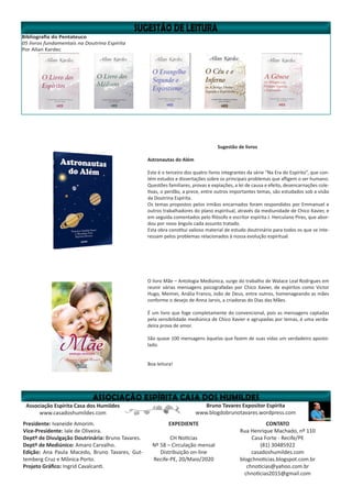 Bibliografia do Pentateuco
05 livros fundamentais na Doutrina Espírita
Por Allan Kardec
Bruno Tavares Expositor Espírita
www.blogdobrunotavares.wordpress.com
Associação Espírita Casa dos Humildes
www.casadoshumildes.com
Presidente: Ivaneide Amorim.
Vice-Presidente: Iale de Oliveira.
Deptº de Divulgação Doutrinária: Bruno Tavares.
Deptº de Mediúnico: Amaro Carvalho.
Edição: Ana Paula Macedo, Bruno Tavares, Gut-
temberg Cruz e Mônica Porto.
Projeto Gráfico: Ingrid Cavalcanti.
EXPEDIENTE
CH Notícias
Nº 58 – Circulação mensal
Distribuição on-line
Recife-PE, 20/Maio/2020
CONTATO
Rua Henrique Machado, nº 110
Casa Forte - Recife/PE
(81) 30485922
casadoshumildes.com
blogchnoticias.blogspot.com.br
chnoticias@yahoo.com.br
chnoticias2015@gmail.com
Sugestão de livros
Astronautas do Além
Este é o terceiro dos quatro livros integrantes da série “Na Era do Espírito”, que con-
tém estudos e dissertações sobre os principais problemas que afligem o ser humano.
Questões familiares, provas e expiações, a lei de causa e efeito, desencarnações cole-
tivas, o perdão, a prece, entre outros importantes temas, são estudados sob a visão
da Doutrina Espírita.
Os temas propostos pelos irmãos encarnados foram respondidos por Emmanuel e
outros trabalhadores do plano espiritual, através da mediunidade de Chico Xavier, e
em seguida comentados pelo filósofo e escritor espírita J. Herculano Pires, que abor-
dou por novo ângulo cada assunto tratado.
Esta obra constitui valioso material de estudo doutrinário para todos os que se inte-
ressam pelos problemas relacionados à nossa evolução espiritual.
O livro Mãe – Antologia Mediúnica, surge do trabalho de Walace Leal Rodrigues em
reunir várias mensagens psicografadas por Chico Xavier, de espíritos como Victor
Hugo, Meimei, Anália Franco, João de Deus, entre outros, homenageando as mães
conforme o desejo de Anna Jarvis, a criadoras do Dias das Mães.
É um livro que foge completamente do convencional, pois as mensagens captadas
pela sensibilidade mediúnica de Chico Xavier e agrupadas por temas, é uma verda-
deira prova de amor.
São quase 100 mensagens àquelas que fazem de suas vidas um verdadeiro aposto-
lado.
Boa leitura!
 