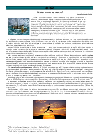 Fé: o que, como, por que e para que?
Juana Feitosa de Aguiar
“Ter fé é guardar no coração a luminosa certeza em Deus, certeza que ultrapassou o
âmbito da crença religiosa, fazendo o coração repousar numa energia constante de re-
alização divina da personalidade. Conseguir a fé é alcançar a possibilidade de não mais
dizer “eu creio”, mas afirmar “eu sei”, com todos os valores da razão tocados pela luz do
sentimento. Essa fé não pode estagnar em nenhuma circunstância da vida e sabe trabalhar
sempre, intensificando a amplitude de sua iluminação, pela dor ou pela responsabilidade,
pelo esforço e pelo dever cumprido. Traduzindo a certeza na assistência de Deus, ela expri-
me a confiança que sabe enfrentar todas as lutas e problemas, com a luz divina no coração,
e significa a humildade redentora que edifica no íntimo do espírito a disposição sincera
do discípulo, relativamente ao ‘faça-se no escravo a vontade do Senhor”. Emmanuel – O
Consolador
A palavra fé tem sua origem no termo fidelitas, que significa adesão, e derivou do termo FIDES que tem o significado de fé
no sentido de crença ou confiança. Porém, há diferença entre crer e ter fé. Crer vem de credere, que em latim é acreditar com
o coração, enquanto ter fé é um ato de entrega, de compromisso e de confiança sem nenhuma comprovação. Acreditar é uma
expressão onde os valores da fé crescem.
Kardec inclusive destacou que “a fé não se prescreve, (...) nem, o que ainda é mais certo, se impõe. Não; ela se adquire e
ninguém há que esteja impedido de possuí-la, mesmo entre os mais refratários. Falamos das verdades espirituais básicas e não
de tal ou qual crença particular. Não é à fé que compete procurá-los; a eles é que cumpre ir-lhe, ao encontro e, se a buscarem
sinceramente, não deixarão de achá-la.” ¹
Fé é vontade, é escolha, quando mais uma vez nosso livre arbítrio é respeitado, é busca, é conhecimento. Na obra Vinhas
de Luz, Emmanuel nos alerta que a fé é tarefa individual de grande esforço e construção do mundo interior, não uma milagrosa
auréola doada a alguns espíritos privilegiados pelo favor divino. A aquisição da fé é um trabalho cotidiano e persistente, onde
cada aprendiz funciona como orientador, engenheiro e operário de si mesmo. Podemos explicar a maior facilidade de alguns em
desenvolver a fé, por progresso em experiências anteriores, onde a compreensão já foi desenvolvida e agora renasce. Já para
aqueles com maior dificuldade, ainda há necessidade de aprender.
No Evangelho Segundo Espiritismo, o Espírito de Verdade nos adverte que a fé é humana e divina, assim se todos estivessem
convencidos da sua própria força realizaria prodígios. Portanto, que tal desfrutar também de mais fé em si próprio? Somos cente-
lha divina, criados a Sua imagem e semelhança apesar das falhas. E cientes destas imperfeições, precisamos agir com humildade,
razão e confiança no Pai. A fé legítima, edificada no íntimo do ser, nos oferece lucidez que ilumina o caminho em prol do objetivo,
é como se uma voz nos falasse o que e como fazer.
Emmanuel reforça “A fé inoperante se torna uma soberba paisagem improdutiva (...) Revelemos a nossa fé, através das nossas
obras na felicidade comum e o Senhor conferirá à nossa vida o indefinível acréscimo de amor e sabedoria, de beleza e poder.” ²
A fé sincera e verdadeira é sempre calma, apoiada na inteligência e na compreensão das coisas tem paciência pela certeza de
que tudo se conquista e resolve. “A esperança e a caridade são uma consequência da fé. Essas três virtudes formam uma trinda-
de inseparável. (...) A fé, divina inspiração de Deus, desperta todos os sentimentos que conduzem o homem ao bem: é à base da
regeneração.” ³
Existimos para evoluir e esse é o caminho que todos percorreremos. Mas sem dúvida, seremos mais capazes de evitar os
desfiladeiros da miséria e da destruição quando nos amparamos, iluminarmos e nos fortalecemos pela fé ladeada da razão. Su-
portados pelo desejo de domar nossas más inclinações e cumprir os deveres morais elevados, buscamos e alcançamos o maior
tesouro existencial: a consciência reta e pura.
____________________________________________________________________________________________________
¹ Allan Kardec. Evangelho Segundo o Espiritismo – Capítulo 19, item 7
² Emmanuel, psicografado por Francisco Cândido Xavier. Fonte Viva, capítulo 26
³ José, Espírito Protetor. Evangelho Segundo o Espiritismo – Capítulo 19, item 11
 