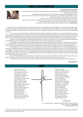 A MULHER DO FLUXO DE SANGUE
“E uma mulher, que tinha um fluxo de sangue havia doze anos, e gastara com os médicos todo o seu sustento, e por
nenhum pudera ser curada.
Chegando por detrás dele, tocou a orla da sua veste, e o fluxo do seu sangue logo estancou.
E disse Jesus: Quem é que me tocou? E negando todos, disseram Pedro e os que estavam com ele: Mestre, a multi-
dão te aperta e oprime, e dizes: Quem é que me tocou?
E disse Jesus: Alguém me tocou, porque bem percebi que de mim saiu poder.
Então a mulher, vendo que não podia ocultar-se, aproximou-se tremendo, e prostrando-se ante ele, declarou-lhe
diante de todo o povo a causa por que havia tocado nele, e como logo sarara.
E ele lhe disse: Tem bom ânimo, filha, a tua fé te salvou; vai em paz. ” (Lucas 8:43-48)
A mulher havia 12 anos que não estava curada e já tinha passado por vários médicos que lhe atestaram ser incurável. Trazia consigo o estig-
ma, como os leprosos, da margem social. Era impura pela lei judaica, não podia frequentar locais públicos ou tocar objetos. Vivia em solidão.
Ouviu falar do Mestre e seu desejo superou a sua insanidade, o tocou. Recebeu a Energia Vital, o poder do amor que transcendeu Suas vestes
e a curou.
	 Fé. Crença em algo sem duvidar, sem questionar, não deixa margem para dúvidas, não admite o controverso. Raciocínio. Exercício da
razão, questionamento que nos leva aos fatos, entendimento. Caminhamos uma longa jornada em que a fé e o raciocínio estiveram dissonantes
e por vezes tão complementares. Nos primórdios a fé nas forças da natureza determinava o comportamento. Ainda não tínhamos o raciocínio
pleno. Por vezes foi a fé imposta e passamos pelas trevas do medievalismo até que nos libertamos e entendemos o seu significado superior.
	 Entender a fé é uma necessidade. Acreditar sem questionar é um retrocesso. Kardec trouxe a luz e a compreensão que complementava
os ensinamentos do Cristo. Esse legado que nos capacita a ter fé em Deus, não por imposição, mas sem dúvidas.
	 As aceitações compulsórias dos milagres sagrados vão perdendo as forças à medida que o raciocínio vai retirando esse véu da nossa
fé. Compreendemos melhor nossa natureza material e reagimos com mais passividade as verdades científicas da nossa espiritualidade. É a
construção da fé até o desaparecimento total das dúvidas e incompreensões para que Deus se revele e possamos verdadeiramente ama-Lo.
	 Necessitamos ter fé, como a mulher do fluxo hemorrágico que se mostra constante e vergonhoso, como a nossa infidelidade para com
os preceitos evangélicos. A procura pelos médicos, são nossas viagens aos diferentes tipos de crenças, tentando acertar uma que satisfaça nos-
sas vaidades, sem sucesso. Até que ouvimos falar da verdadeira fé, do verdadeiro caminho. Acendemos essa esperança e procuramos o Cristo
na multidão. Na multidão de nós mesmos, na multidão de nossos pecados, na esperança que nosso fluxo impuro cesse. E quando nos mostra-
mos sinceros, procuramos Jesus por trás, tão envergonhado que não nos sentimos dignos de dirigir-Lhes a palavra e ajoelhados, reconhecendo
nossa inferioridade, tocamos Suas roupas.
	 Mas a infinita Misericórdia nos presenteia com o caminho para nossa cura, tira nossa venda dos olhos e nos mostra que a fé é nosso
poderoso remédio, ela que é a verdadeira cura de nossas mazelas, ela é o fluxo que cessa e o ânimo que nos sustenta.
	 Caros leitores, que a fé nos cure de nossos fluxos impuros e vergonhosos através de nossa humilde súplica ao Cristo. Saúde e Paz.
Guttemberg Cruz
Espírito reencarnado
No corpo que te contém,
Ante as provas necessárias,
Espera fazendo o bem.
Se aguardas tranquilidade
Na luta que te advém,
Em qualquer lance da estrada,
Espera fazendo o bem.
Exerces muitos encargos,
Sem apoio de ninguém...
Não te queixes, nem reclames,
Espera fazendo o bem.
Sobre a tarefa em que vives,
Muita pedra sobrevém,
Sê fiel à obrigação,
Espera fazendo o bem.
Calúnia veio ferir-te
Sem que se saiba de quem,
Não somes forças das trevas,
Espera fazendo o bem.
Padeces desilusão,
Sarcasmo, insulto, desdém...
Não permutes mal por mal,
Espera fazendo o bem.
Lamentas pesares, golpes,
Choras o escárnio de alguém,
Tristeza não edifica,
Espera fazendo o bem.
Alguém te falou com mágoa
Do lodo que o mundo tem,
Contempla o céu, fita o sol...
Espera fazendo o bem.
Se queres felicidade
Na terra e no mais além,
Não te afastes do serviço,
Espera fazendo o bem.
Deus é Pai justo e Perfeito,
Dá tudo e nada retém,
Se anseias vida mais alta,
Espera fazendo o bem.
Casimiro Cunha
Livros: “Mãos Marcadas” - FRANCISCO CÂNDIDO XAVIER / ESPÍRITOS DIVERSOS
Pesquisa realizada por Mônica Porto
Imagem retirada da Internet
__________________________________________________________________________________________________________________________________
A coluna de preces tem o objetivo de trazer belos exemplos de preces colhidas das comunicações com a espiritualidade amiga, buscando inspirar a todos nesse
importante momento de ligação com Deus.
 