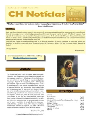 Recife, Setembro de 2019 - Ano IV - nº 51
CH Notícias
Recife, Setembro de 2019 - Ano IV - nº 51
CH Notícias
Leia todas as edições do CH Notícias no Blog:
blogchnoticias.blogspot.com.br
“Ao viajante que chega a uma estalagem, se ele pode pagar,
é dado um bom alojamento; ao que pode menos, é dado um
pior; e ao que nada tem, é deixado ao relento. Assim acon-
tece com o homem, quando chega ao mundo dos Espíritos:
sua posição depende de suas posses, com a diferença de
que não pode pagar em ouro. Não se lhe perguntará: Quan-
to tínheis na Terra? Que posição ocupáveis? Éreis príncipe
ou operário? Mas lhe será perguntado: O que trazeis? Não
será computado o valor de seus bens, nem dos seus títulos,
mas serão contadas as suas virtudes, e nesse cálculo o ope-
rário talvez seja considerado mais rico do que o príncipe. Em
vão alegará o homem que, antes de partir, pagou em ouro
a sua entrada no céu, pois terá como resposta: as posições
daqui não são compradas, mas ganhas pela prática do bem;
com o dinheiro podeis comprar terras, casas, palácios; mas
aqui só valem a qualidades do coração. Sois rico dessas qua-
lidades? Então, sejas bem-vindo, e teu é o primeiro lugar,
onde todas as venturas vos esperam. Sois pobre? Ide para o
último, onde sereis tratado na razão de vossas posses.”
Pascal, Genebra, 1860
O Evangelho Segundo o Espiritismo, Capítulo XVI”
Pág 01
Pág 01
Pág 02
Pág 03
Pág 04
Pág 04
Pág 05
Pág 06
 