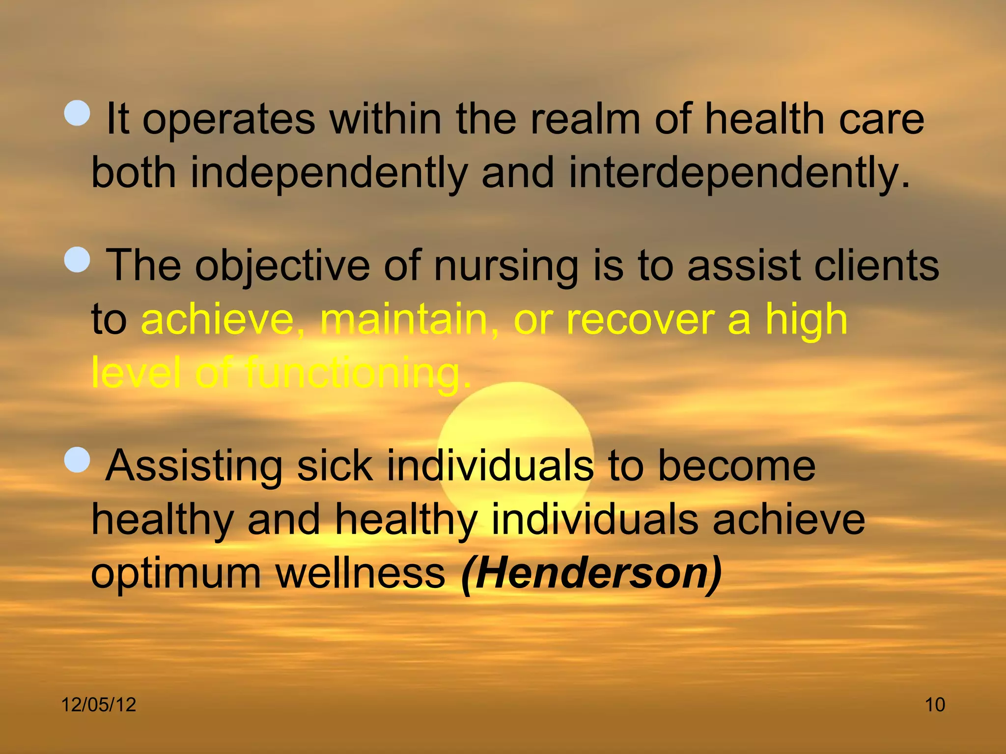 It operates within the realm of health care
 both independently and interdependently.
The objective of nursing is to assist clients
 to achieve, maintain, or recover a high
 level of functioning.
Assisting sick individuals to become
 healthy and healthy individuals achieve
 optimum wellness (Henderson)

12/05/12                                     10
 