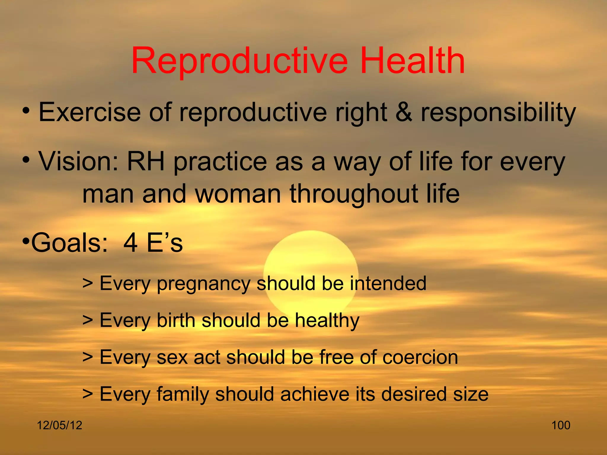 Reproductive Health
• Exercise of reproductive right & responsibility
• Vision: RH practice as a way of life for every
      man and woman throughout life
•Goals: 4 E’s
        > Every pregnancy should be intended
        > Every birth should be healthy
        > Every sex act should be free of coercion
        > Every family should achieve its desired size
 12/05/12                                                100
 