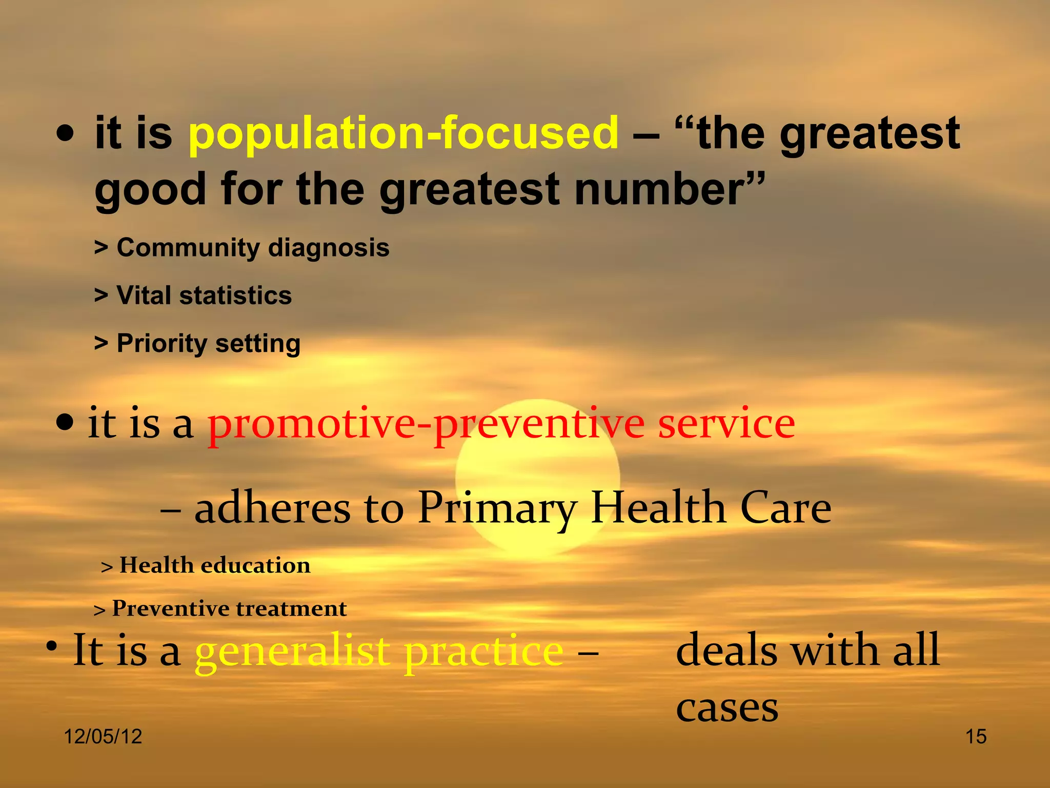 • it is population-focused – “the greatest
  good for the greatest number”
   > Community diagnosis
   > Vital statistics
   > Priority setting


• it is a promotive-preventive service
           – adheres to Primary Health Care
   > Health education
   > Preventive treatment
• It is a generalist practice –    deals with all
12/05/12
                                   cases            15
 