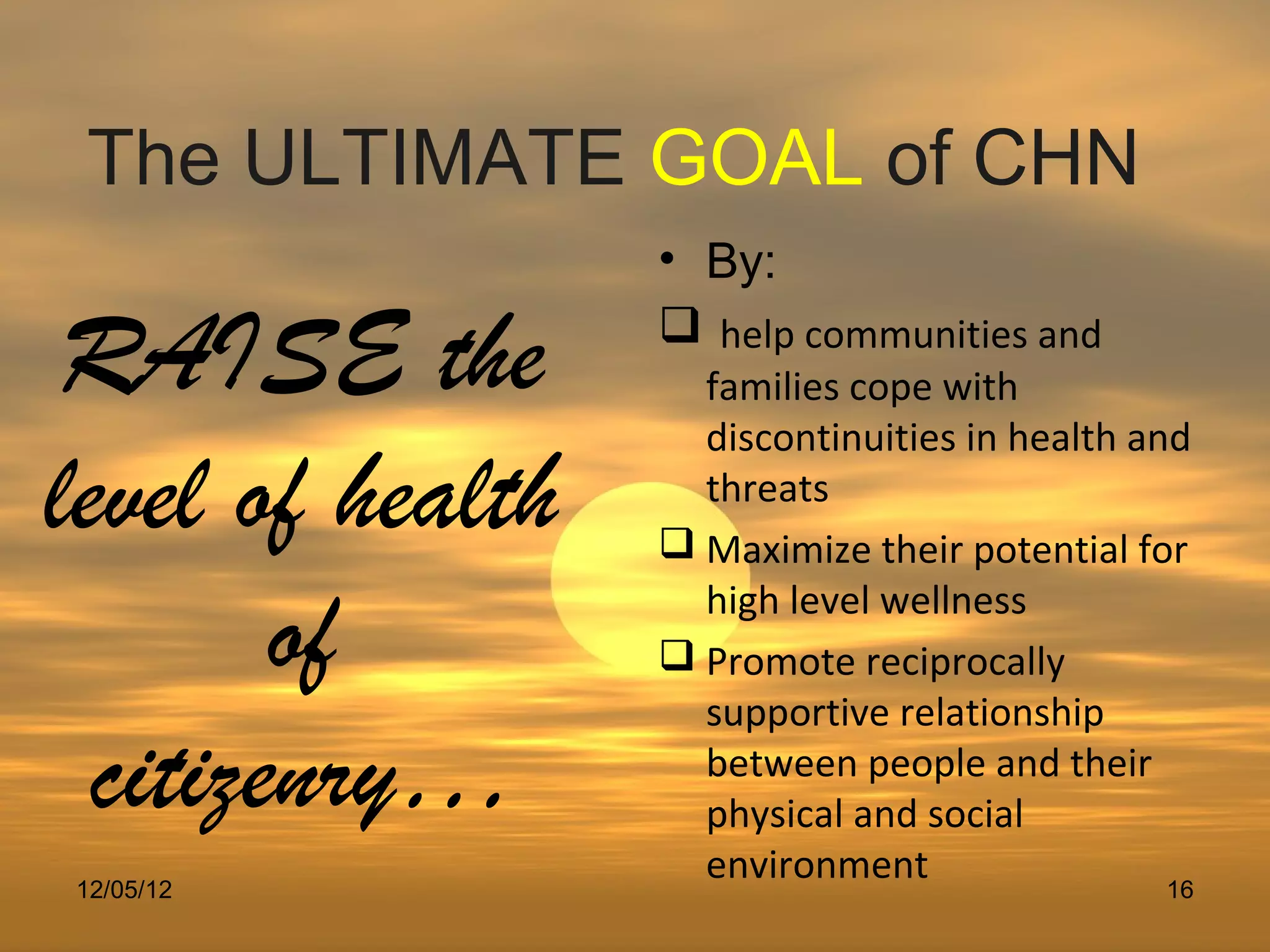 The ULTIMATE GOAL of CHN
                  • By:

 RAISE the         help communities and
                    families cope with
                    discontinuities in health and
level of health     threats
                   Maximize their potential for

        of          high level wellness
                   Promote reciprocally
                    supportive relationship
  citizenry…        between people and their
                    physical and social
12/05/12
                    environment                 16
 