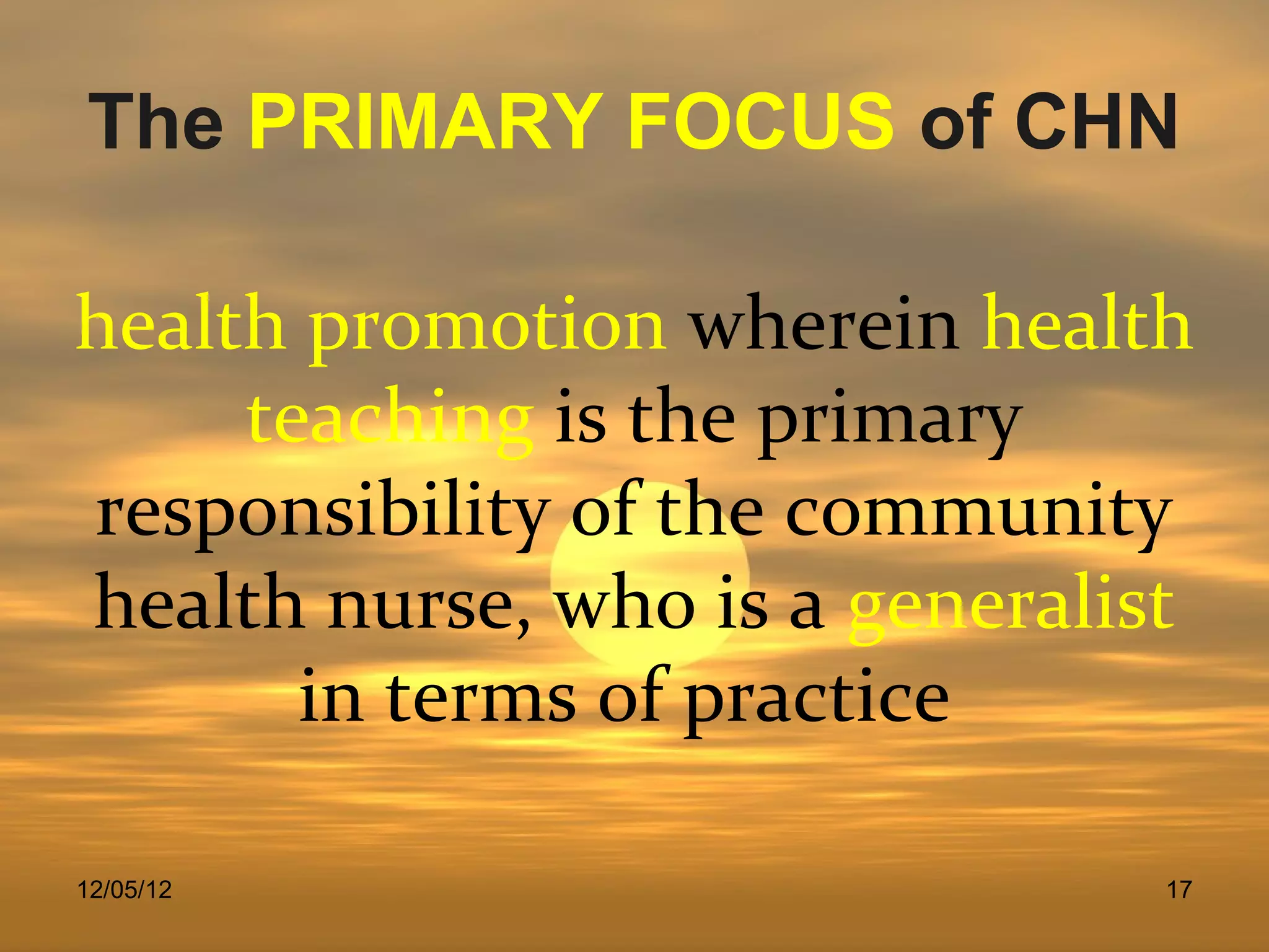 The PRIMARY FOCUS of CHN

health promotion wherein health
     teaching is the primary
responsibility of the community
health nurse, who is a generalist
       in terms of practice

12/05/12                        17
 