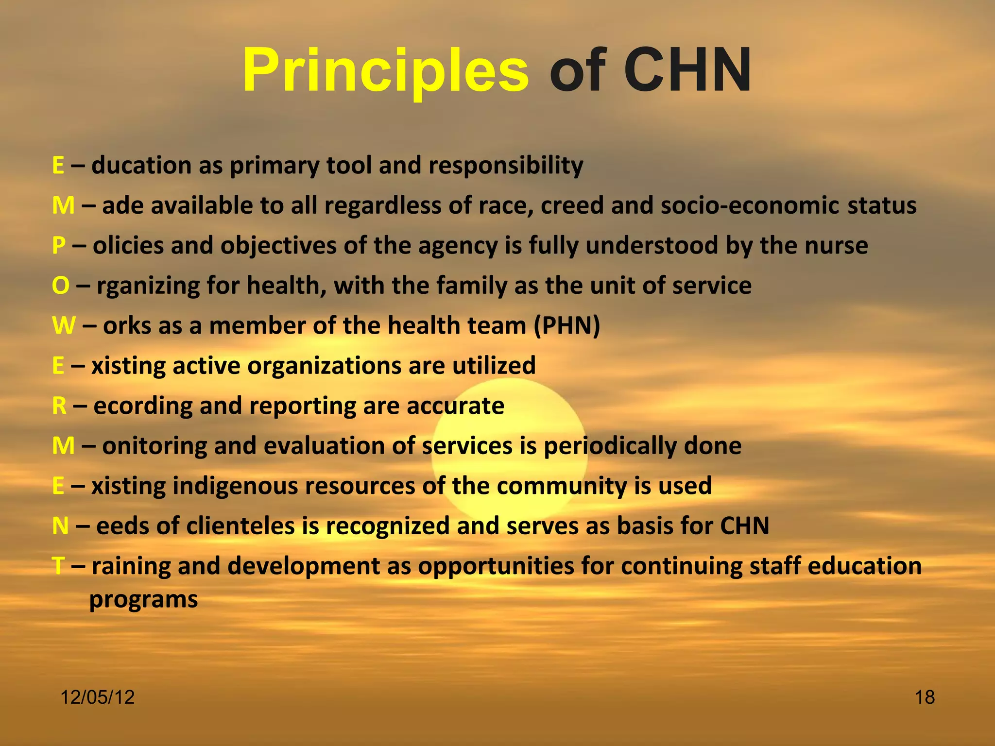Principles of CHN
E – ducation as primary tool and responsibility
M – ade available to all regardless of race, creed and socio-economic status
P – olicies and objectives of the agency is fully understood by the nurse
O – rganizing for health, with the family as the unit of service
W – orks as a member of the health team (PHN)
E – xisting active organizations are utilized
R – ecording and reporting are accurate
M – onitoring and evaluation of services is periodically done
E – xisting indigenous resources of the community is used
N – eeds of clienteles is recognized and serves as basis for CHN
T – raining and development as opportunities for continuing staff education
    programs


12/05/12                                                                   18
 