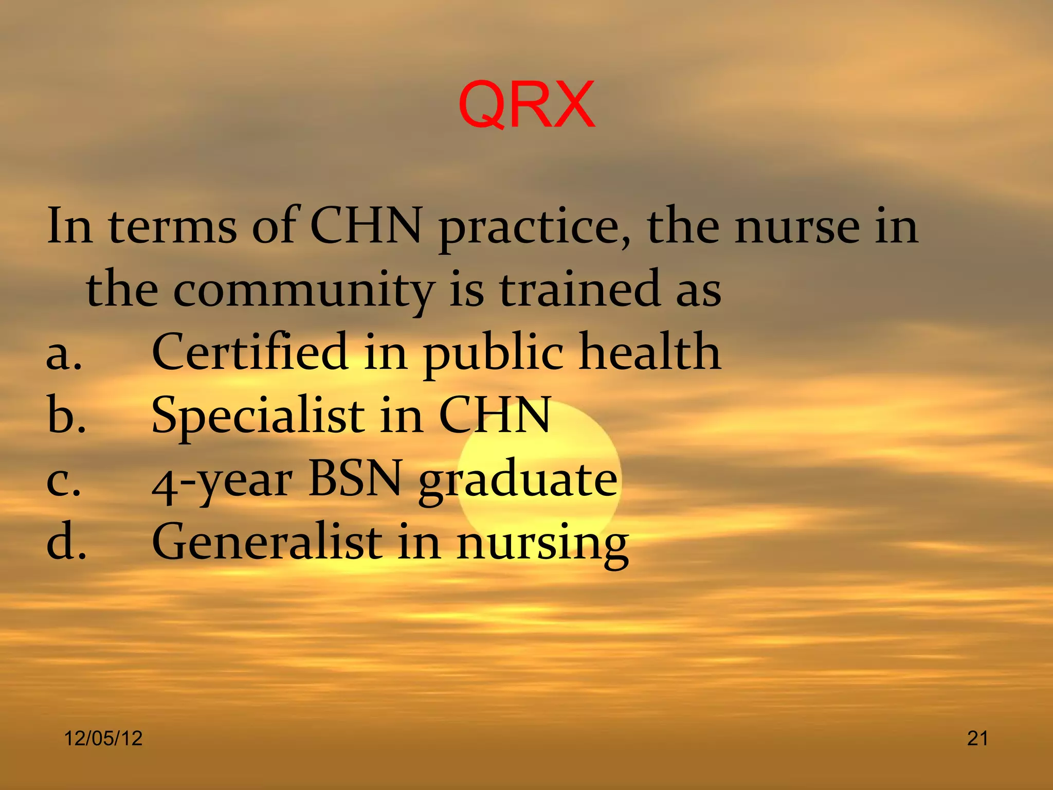 QRX
In terms of CHN practice, the nurse in
  the community is trained as
a. Certified in public health
b. Specialist in CHN
c. 4-year BSN graduate
d. Generalist in nursing


12/05/12                                 21
 