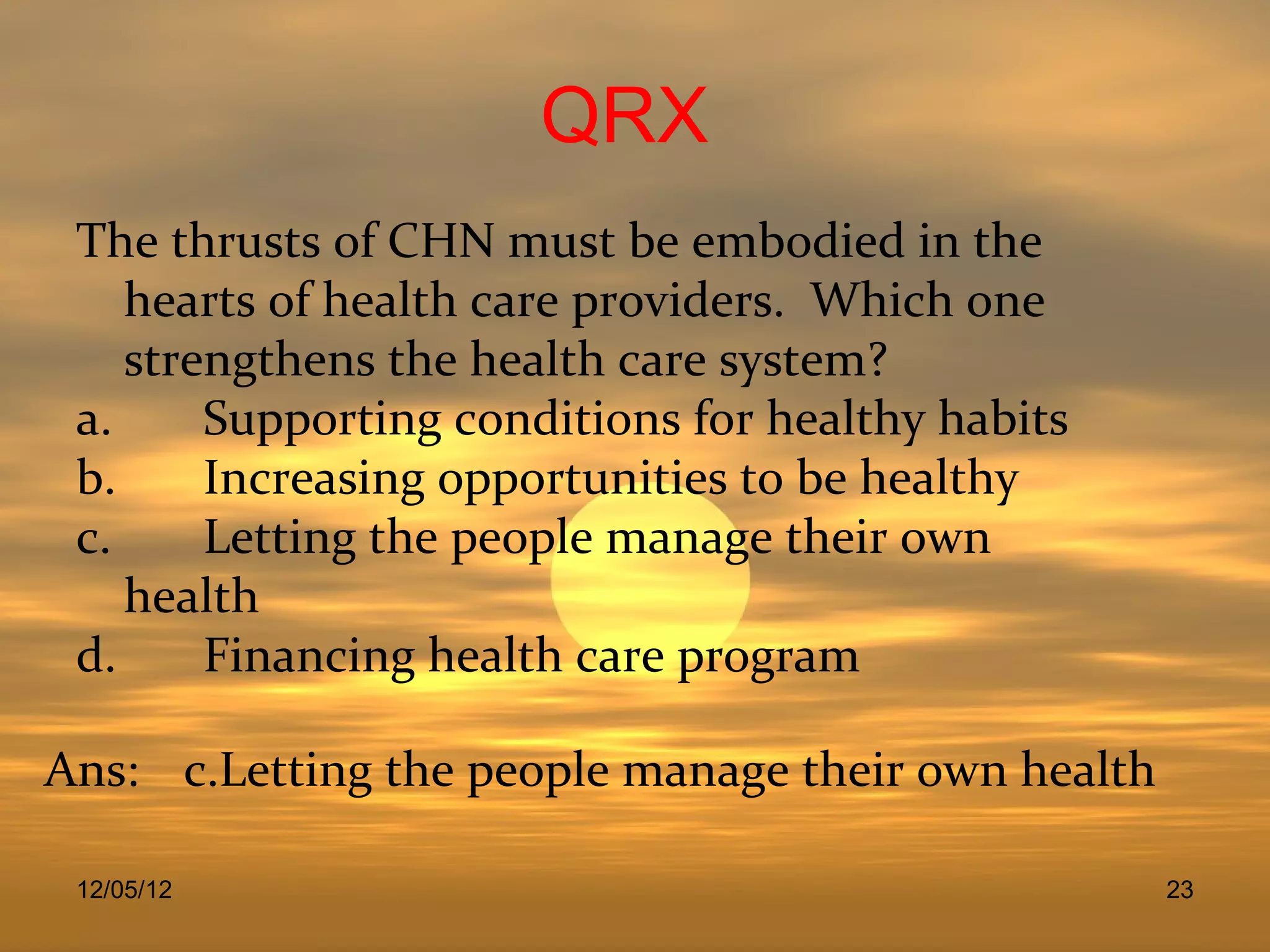 QRX
 The thrusts of CHN must be embodied in the
    hearts of health care providers. Which one
    strengthens the health care system?
 a.     Supporting conditions for healthy habits
 b.     Increasing opportunities to be healthy
 c.     Letting the people manage their own
    health
 d.     Financing health care program

Ans: c.Letting the people manage their own health

 12/05/12                                           23
 