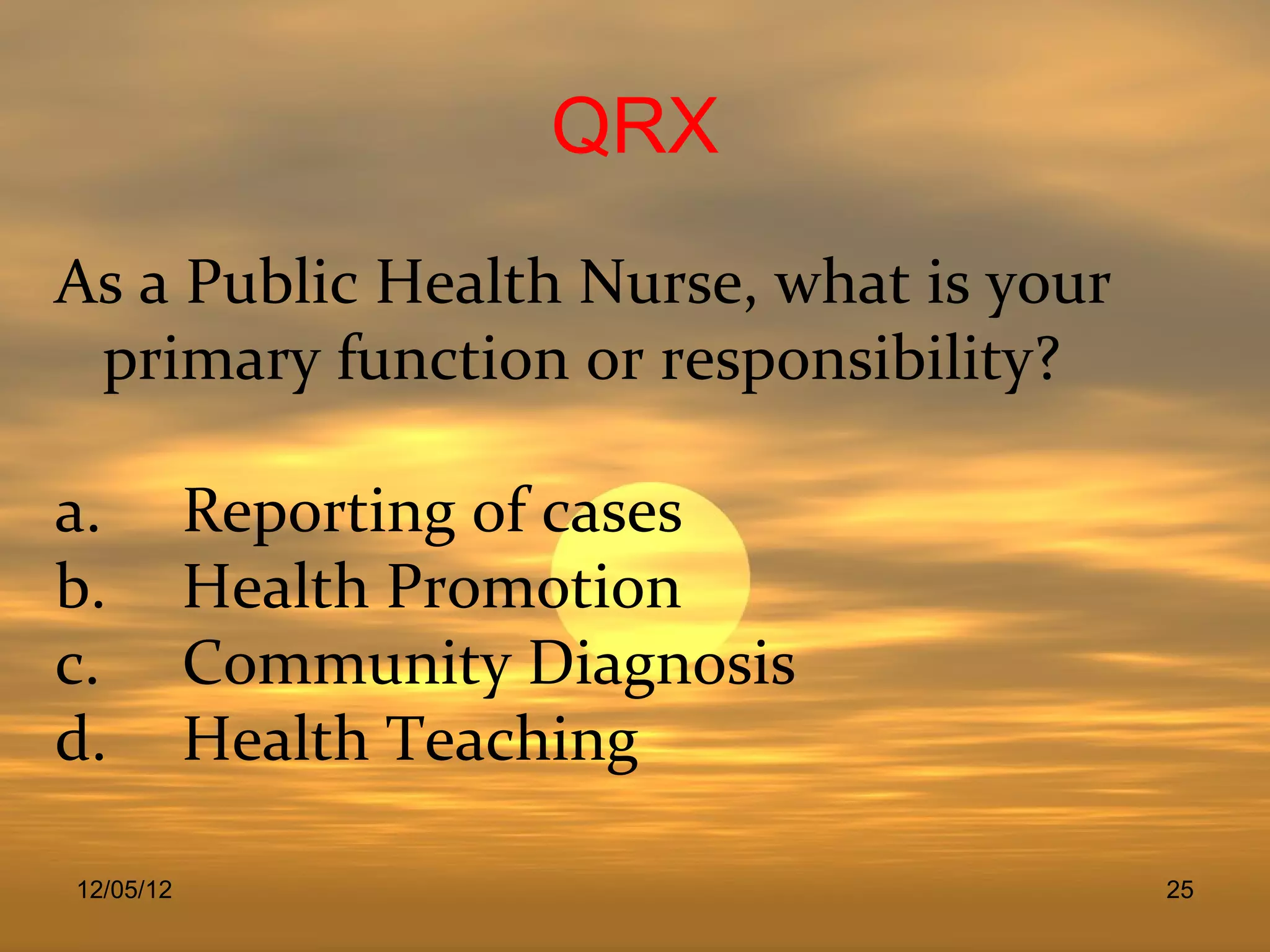QRX
As a Public Health Nurse, what is your
 primary function or responsibility?

a.         Reporting of cases
b.         Health Promotion
c.         Community Diagnosis
d.         Health Teaching

12/05/12                                 25
 