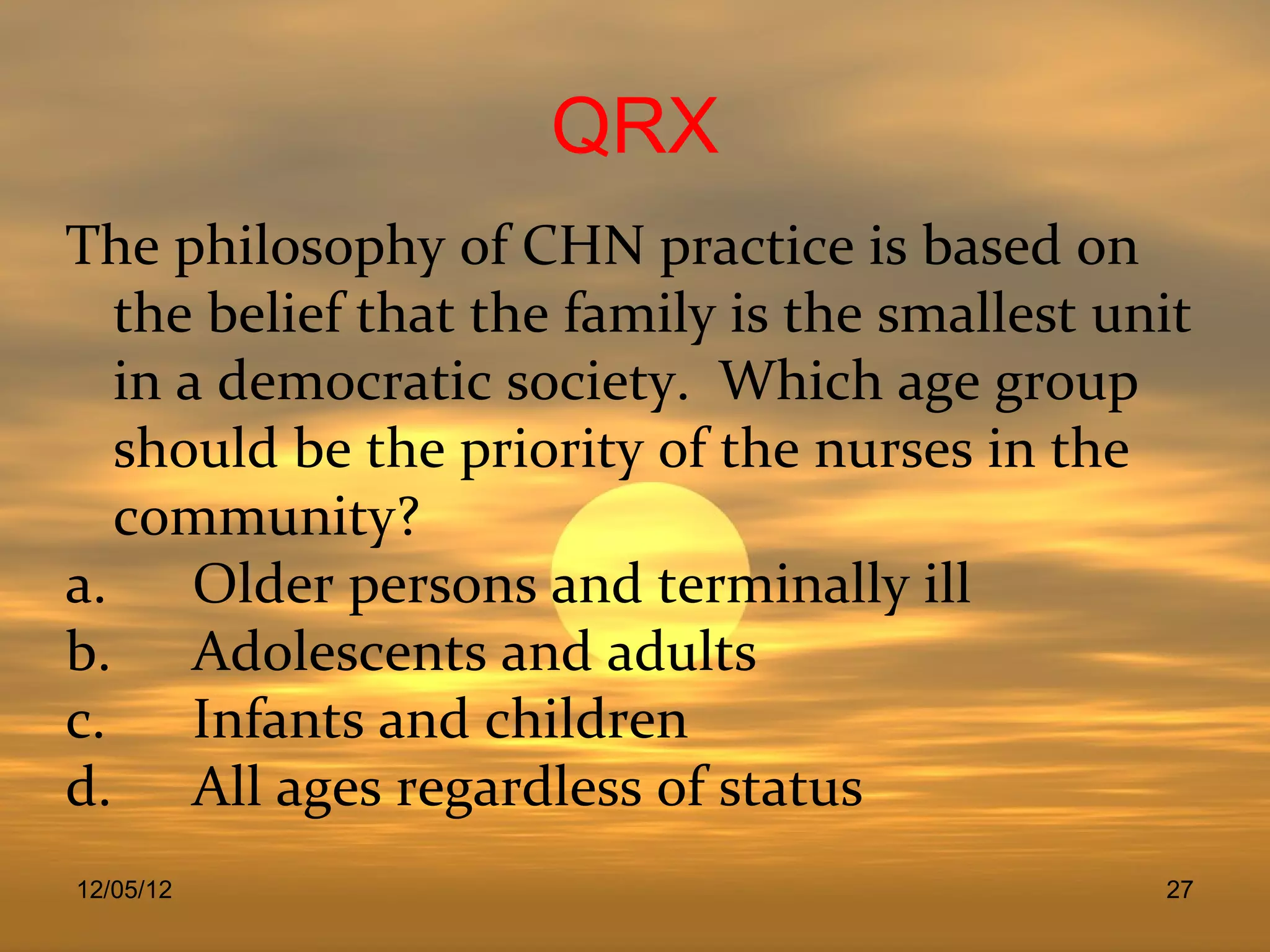 QRX
The philosophy of CHN practice is based on
   the belief that the family is the smallest unit
   in a democratic society. Which age group
   should be the priority of the nurses in the
   community?
a.     Older persons and terminally ill
b. Adolescents and adults
c.     Infants and children
d. All ages regardless of status
12/05/12                                        27
 