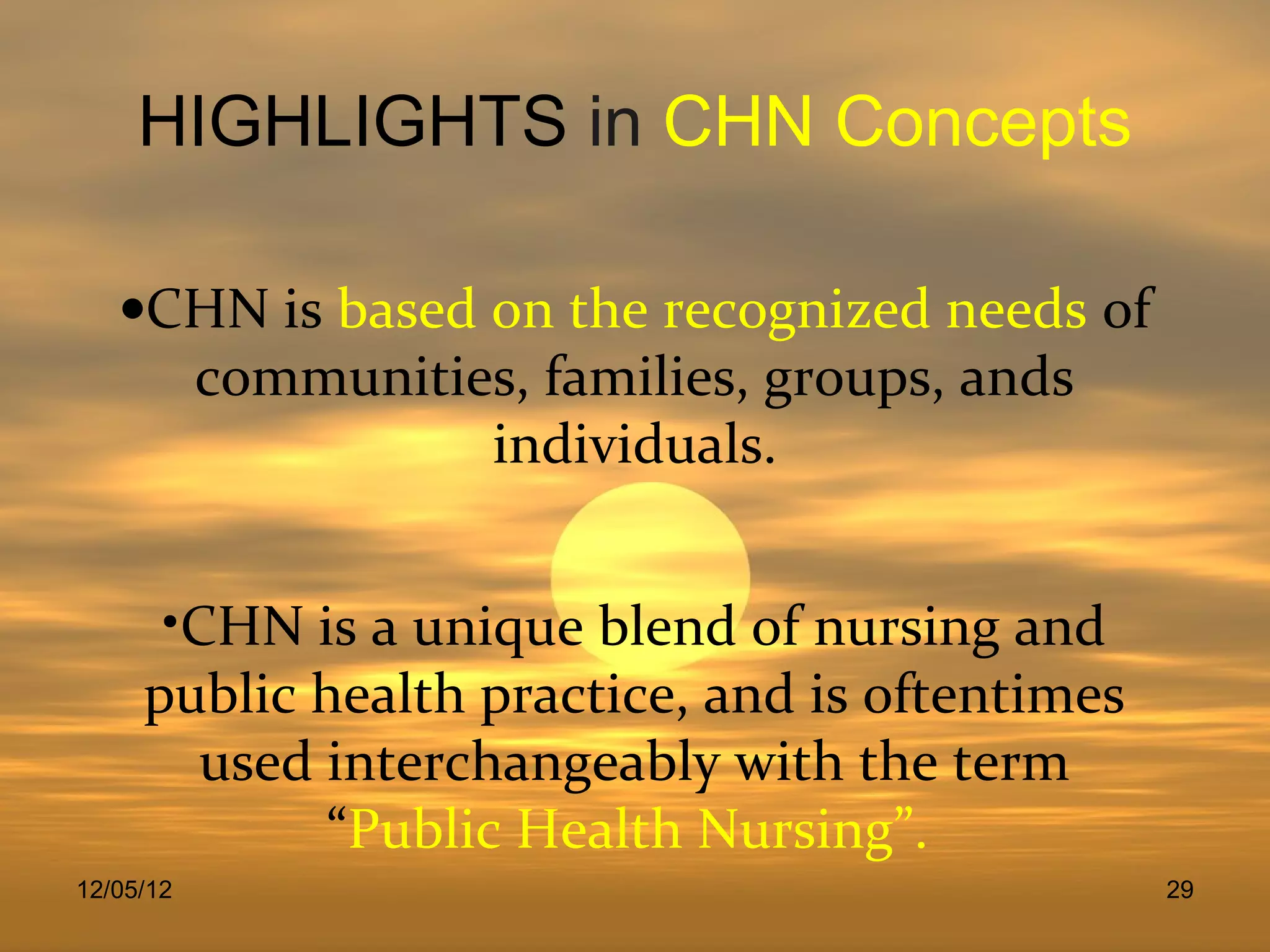 HIGHLIGHTS in CHN Concepts

   •CHN is based on the recognized needs of
     communities, families, groups, ands
                 individuals.


      •CHN is a unique blend of nursing and
     public health practice, and is oftentimes
        used interchangeably with the term
             “Public Health Nursing”.
12/05/12                                         29
 