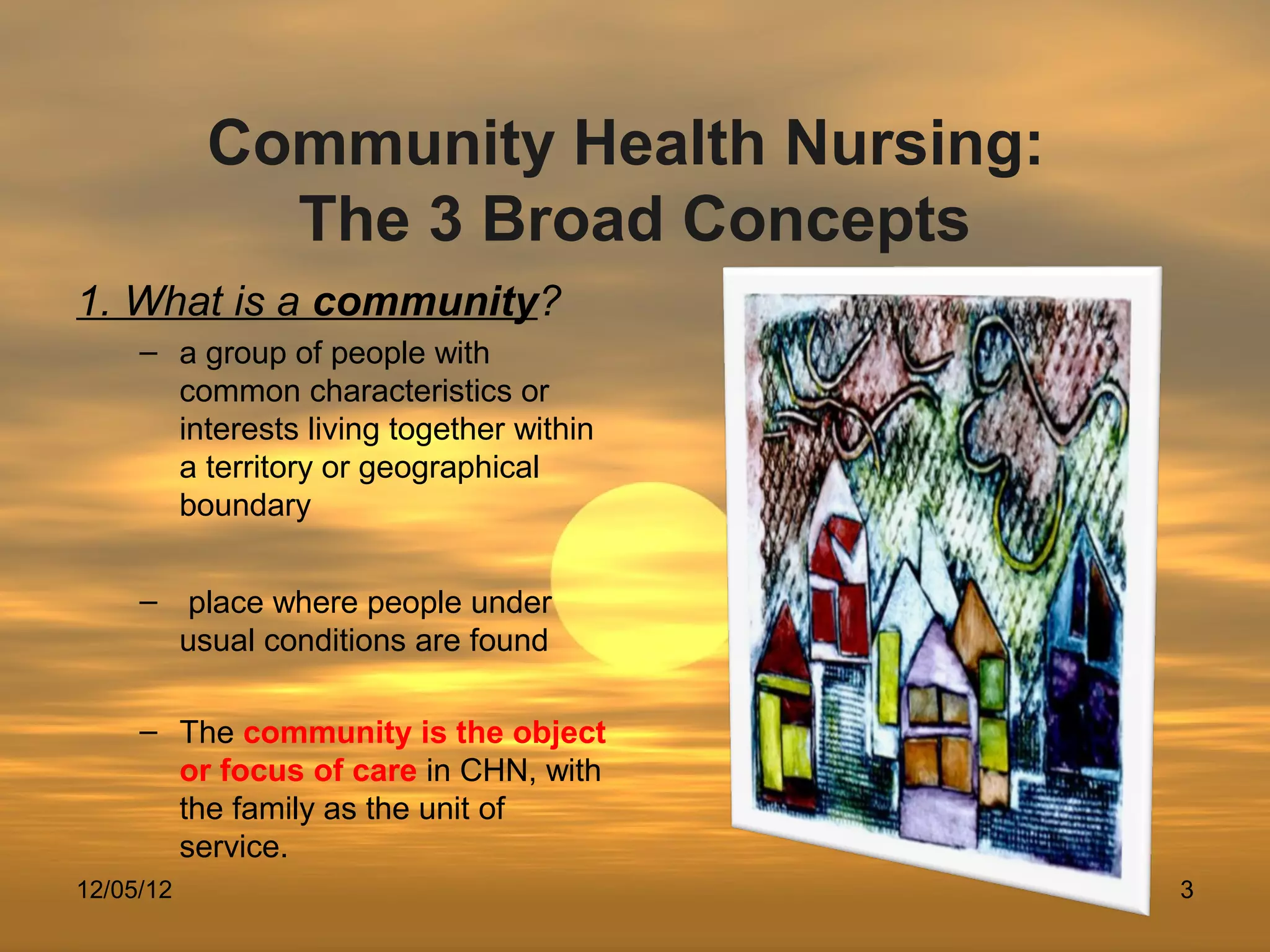 Community Health Nursing:
             The 3 Broad Concepts
1. What is a community?
     – a group of people with
       common characteristics or
       interests living together within
       a territory or geographical
       boundary


     – place where people under
       usual conditions are found

     – The community is the object
       or focus of care in CHN, with
       the family as the unit of
       service.
12/05/12                                  3
 