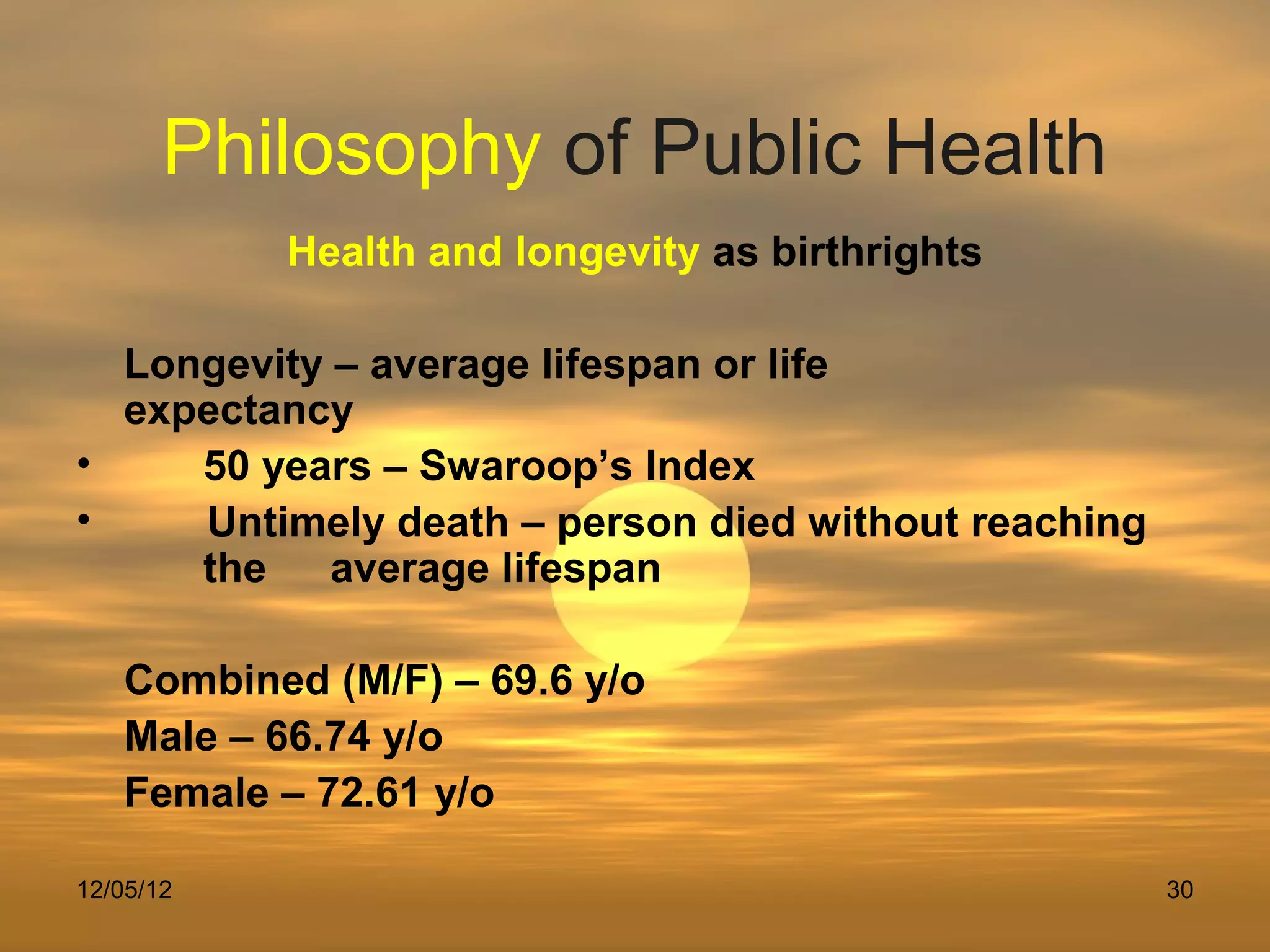 Philosophy of Public Health
           Health and longevity as birthrights

  Longevity – average lifespan or life
  expectancy
•    50 years – Swaroop’s Index
•    Untimely death – person died without reaching
     the    average lifespan

   Combined (M/F) – 69.6 y/o
   Male – 66.74 y/o
   Female – 72.61 y/o

12/05/12                                             30
 
