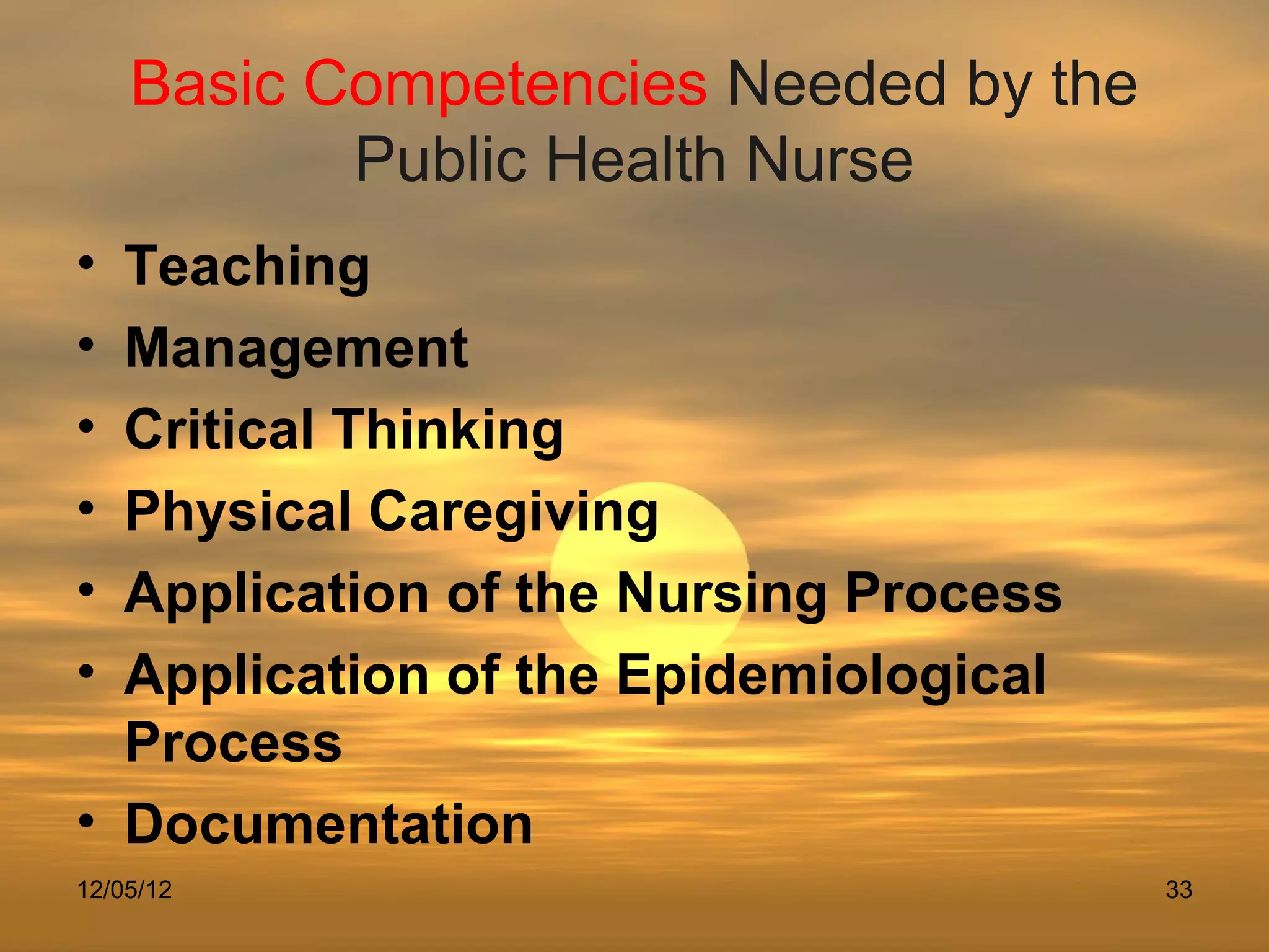 Basic Competencies Needed by the
           Public Health Nurse
• Teaching
• Management
• Critical Thinking
• Physical Caregiving
• Application of the Nursing Process
• Application of the Epidemiological
  Process
• Documentation
12/05/12                               33
 