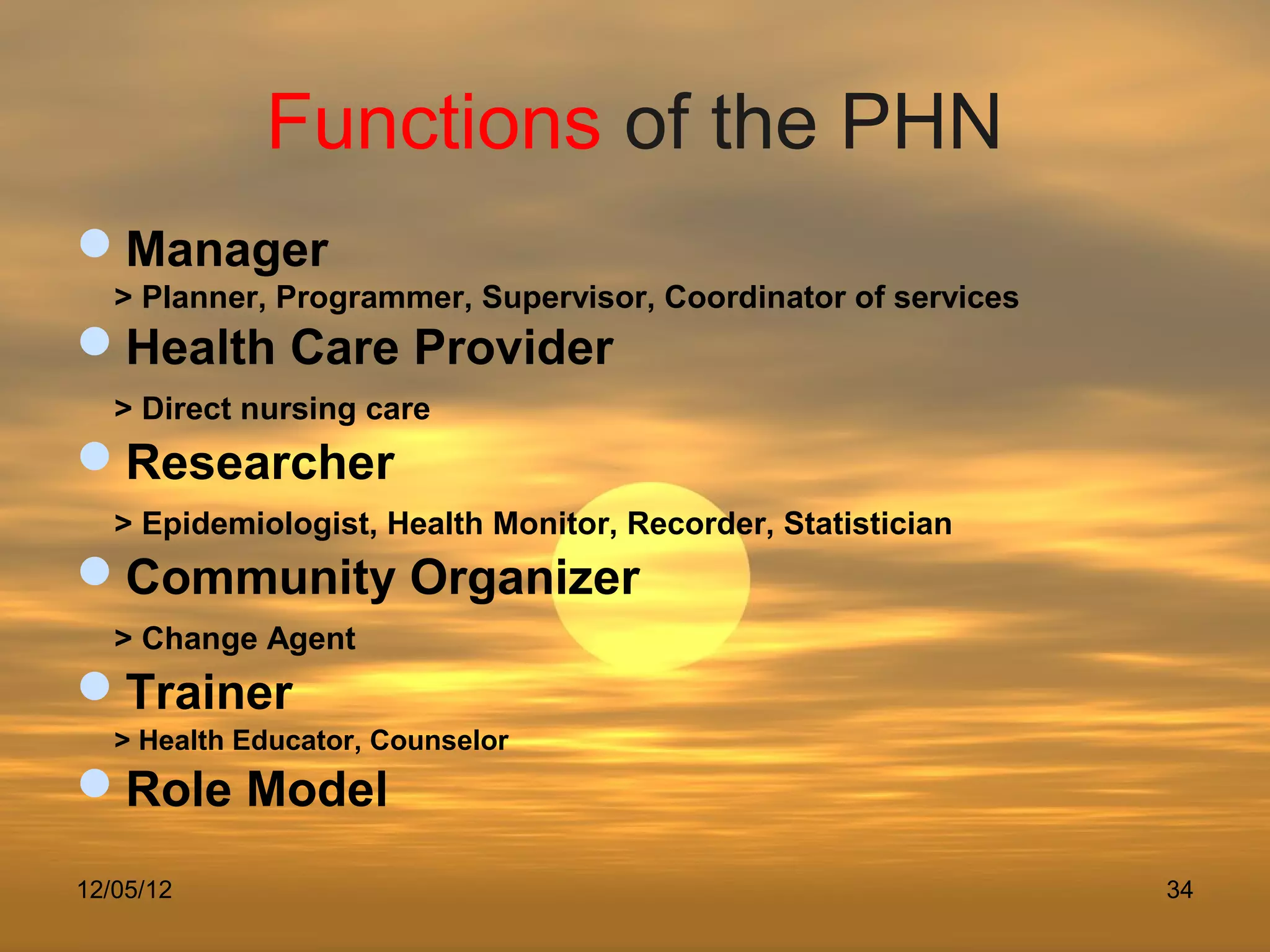 Functions of the PHN
Manager
   > Planner, Programmer, Supervisor, Coordinator of services
Health Care Provider
   > Direct nursing care
Researcher
   > Epidemiologist, Health Monitor, Recorder, Statistician
Community Organizer
   > Change Agent
Trainer
   > Health Educator, Counselor
Role Model
12/05/12                                                        34
 