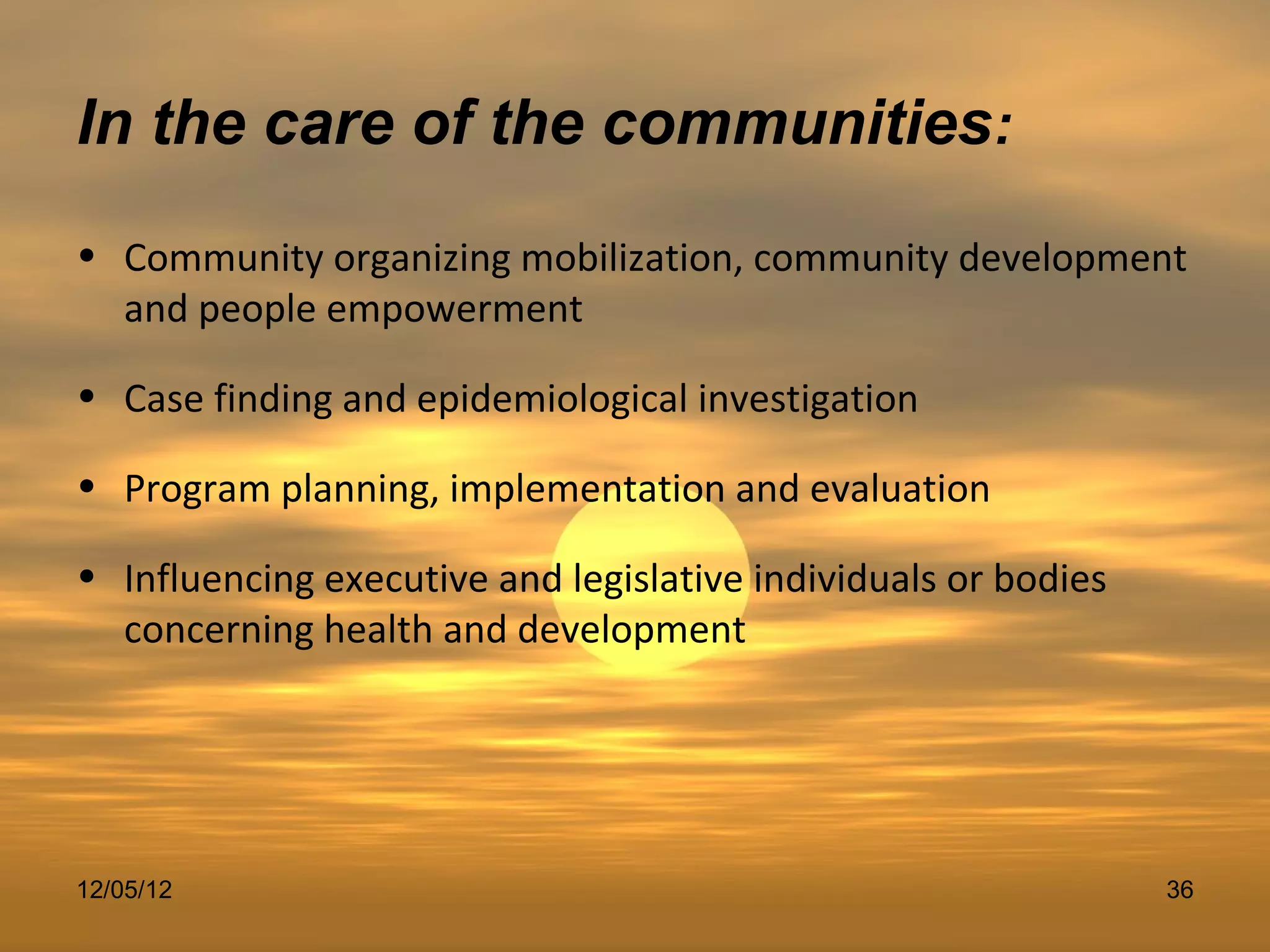 In the care of the communities:
• Community organizing mobilization, community development
  and people empowerment

• Case finding and epidemiological investigation

• Program planning, implementation and evaluation

• Influencing executive and legislative individuals or bodies
  concerning health and development




12/05/12                                                        36
 