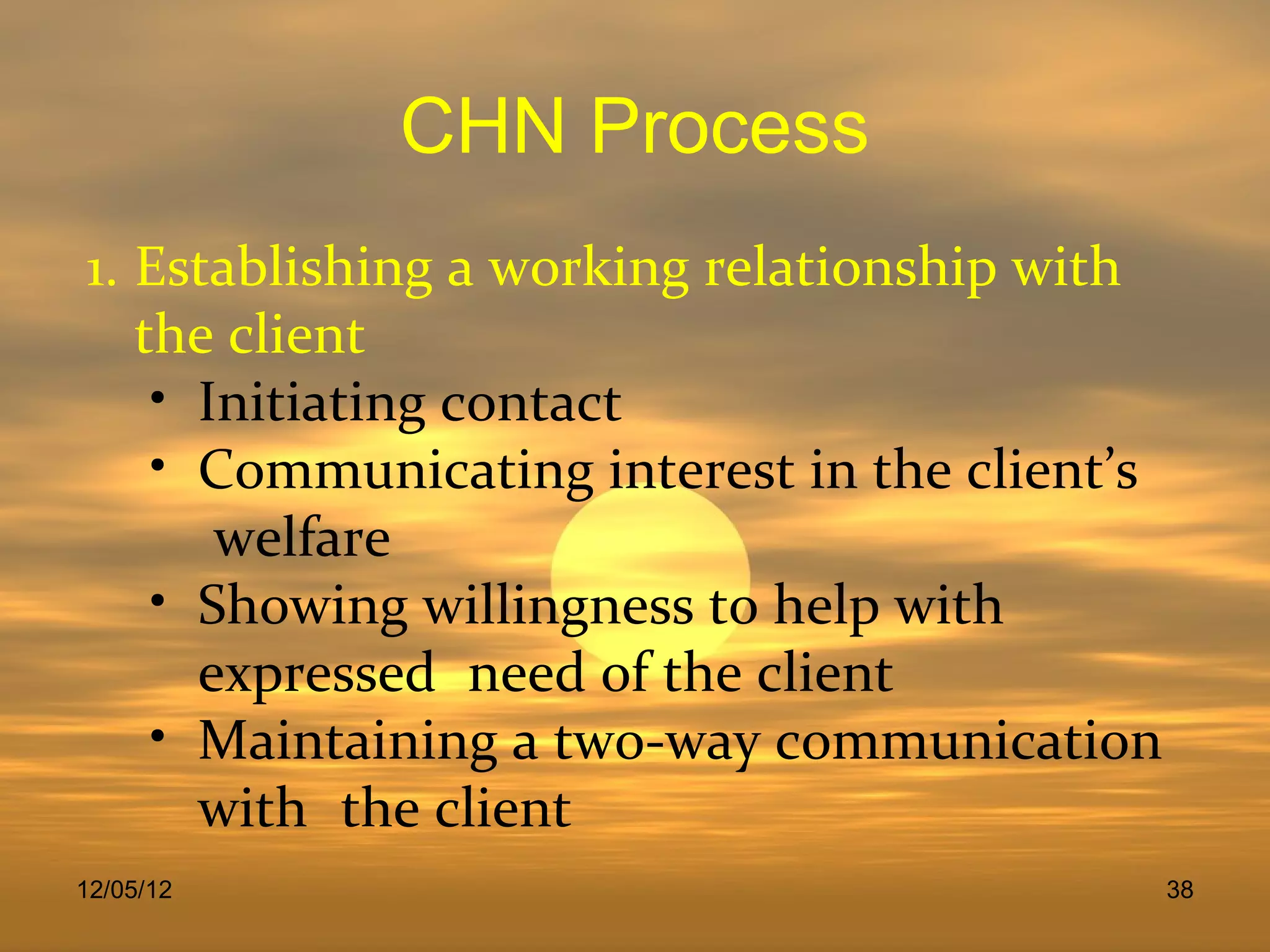 CHN Process
1. Establishing a working relationship with
   the client
    • Initiating contact
    • Communicating interest in the client’s
       welfare
    • Showing willingness to help with
      expressed need of the client
    • Maintaining a two-way communication
      with the client
12/05/12                                       38
 