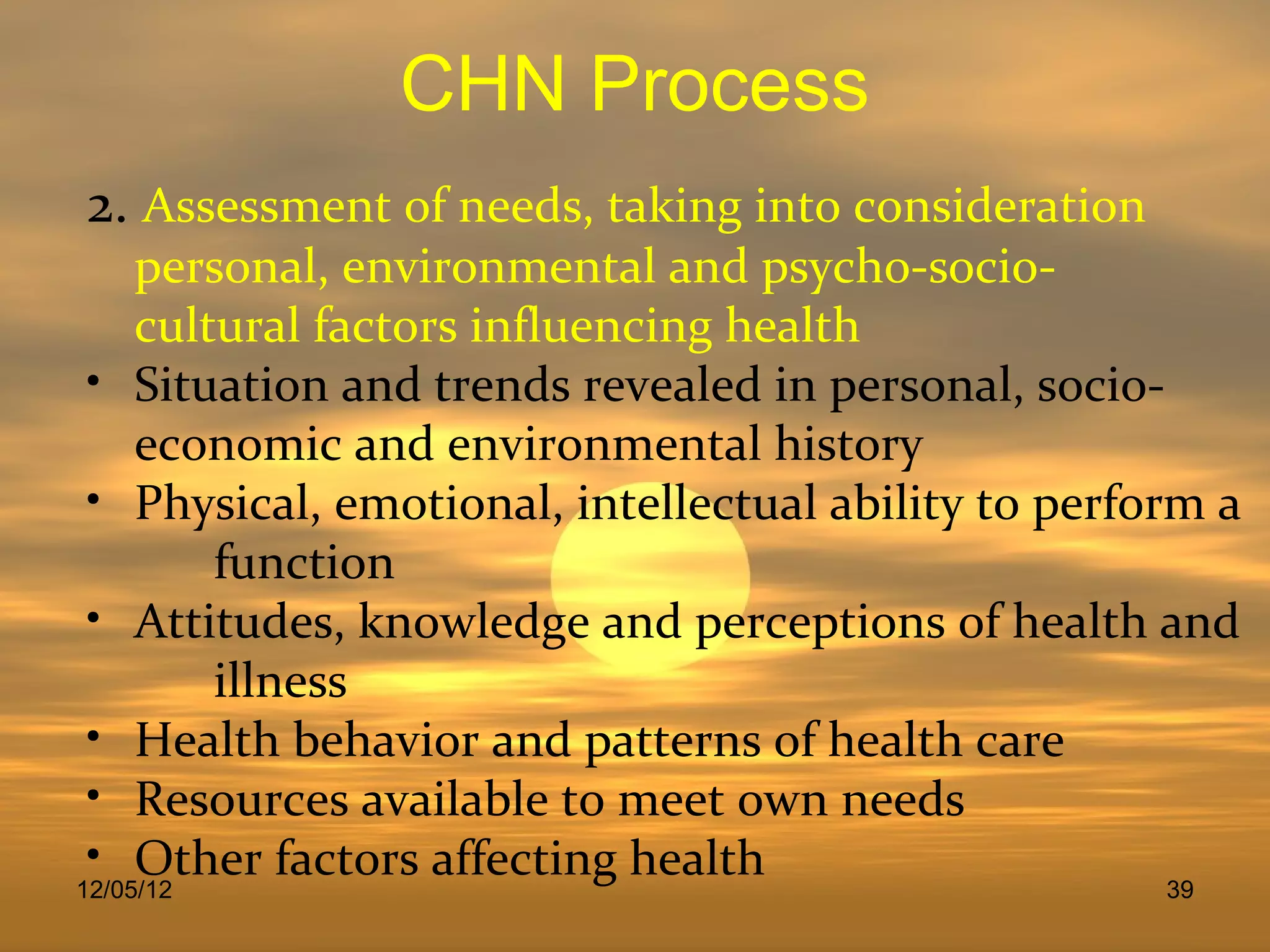 CHN Process
2. Assessment of needs, taking into consideration
     personal, environmental and psycho-socio-
     cultural factors influencing health
 • Situation and trends revealed in personal, socio-
     economic and environmental history
 • Physical, emotional, intellectual ability to perform a
         function
 • Attitudes, knowledge and perceptions of health and
         illness
 • Health behavior and patterns of health care
 • Resources available to meet own needs
 • Other factors affecting health
12/05/12                                              39
 