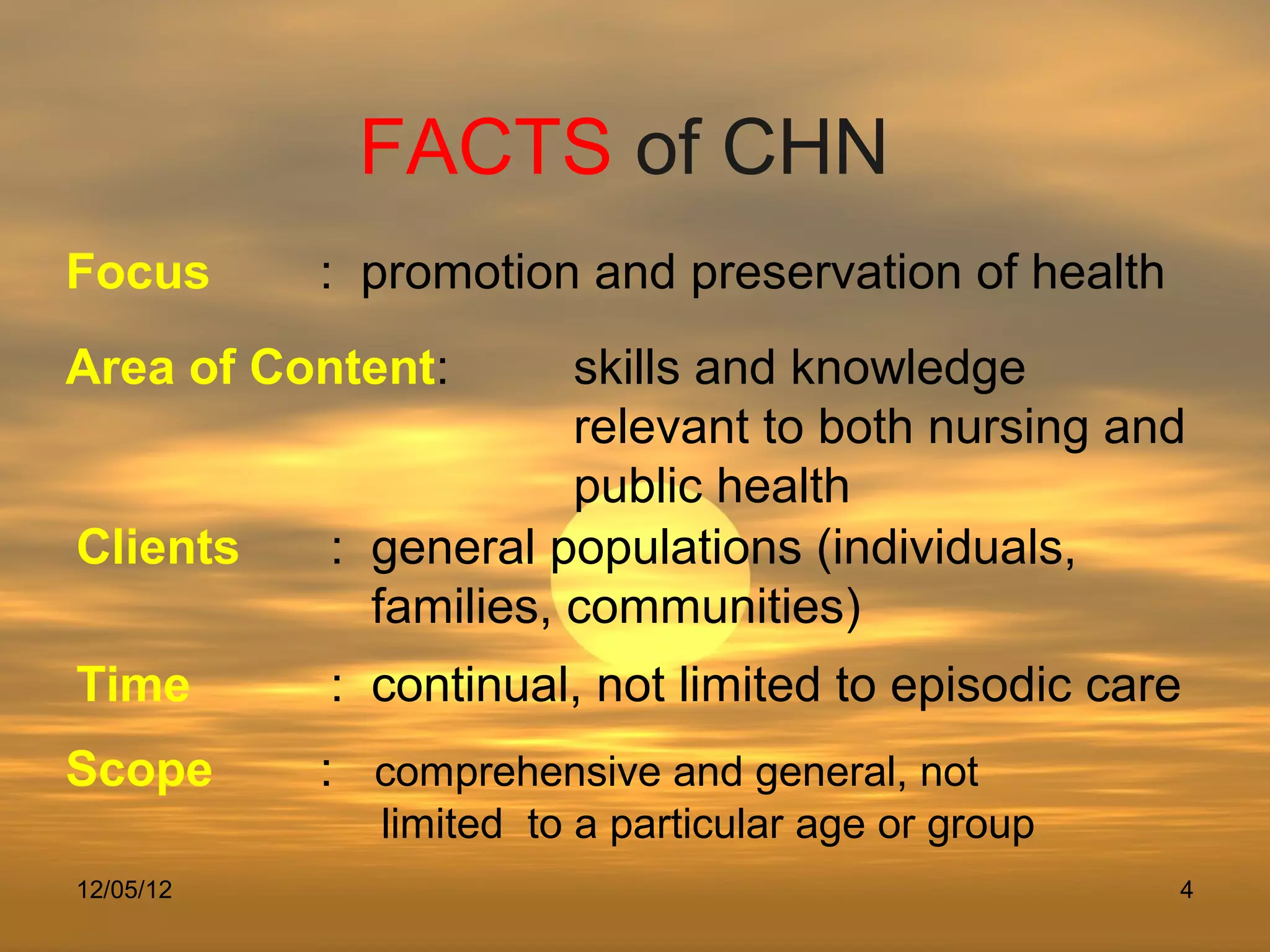 FACTS of CHN
Focus      : promotion and preservation of health
Area of Content:       skills and knowledge
                       relevant to both nursing and
                       public health
Clients    : general populations (individuals,
             families, communities)
Time       : continual, not limited to episodic care
Scope      : comprehensive and general, not
              limited to a particular age or group
12/05/12                                             4
 