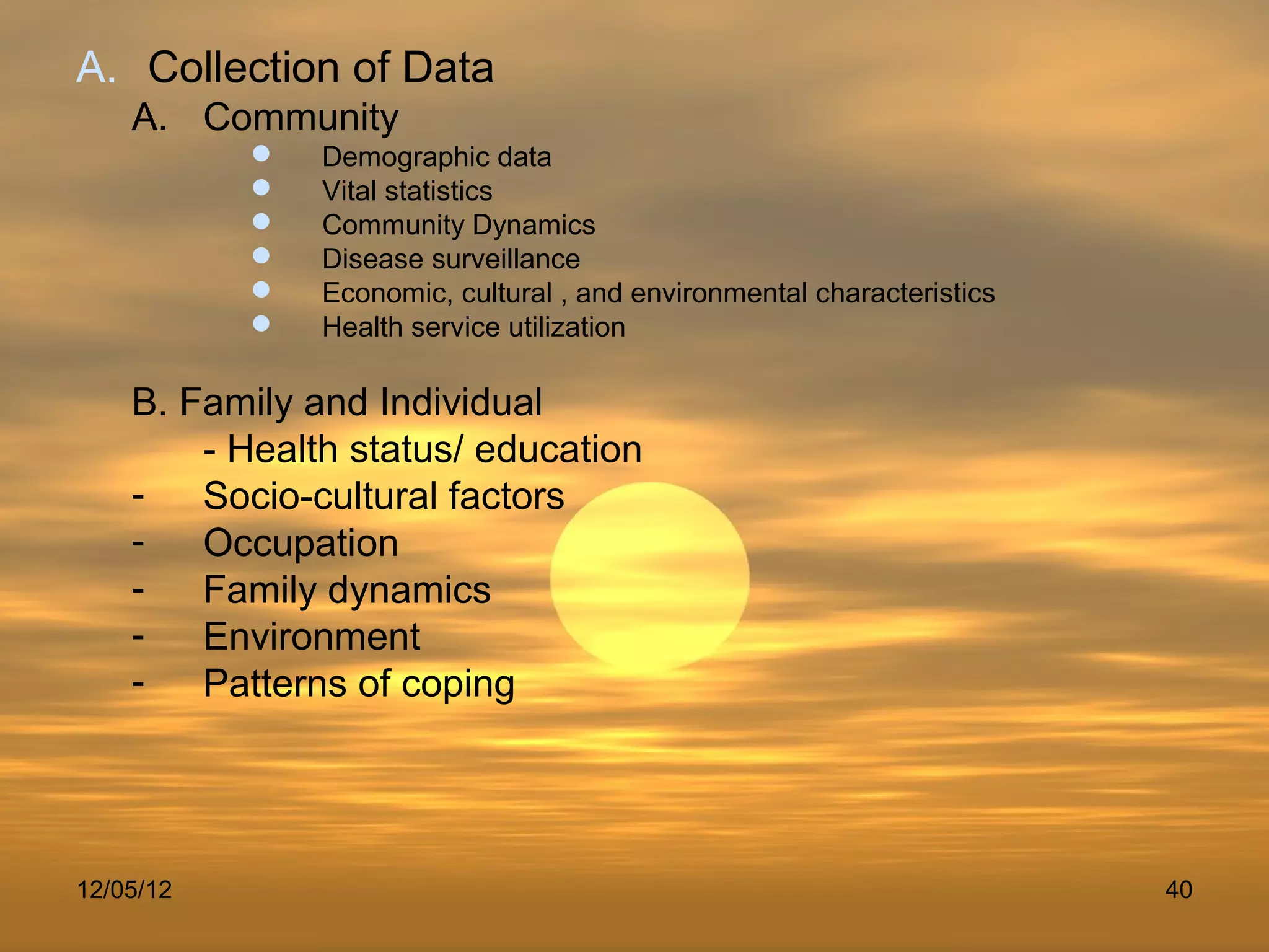 A. Collection of Data
    A. Community
              Demographic data
              Vital statistics
              Community Dynamics
              Disease surveillance
              Economic, cultural , and environmental characteristics
              Health service utilization

    B. Family and Individual
        - Health status/ education
    -   Socio-cultural factors
    -   Occupation
    -   Family dynamics
    -   Environment
    -   Patterns of coping




12/05/12                                                                40
 