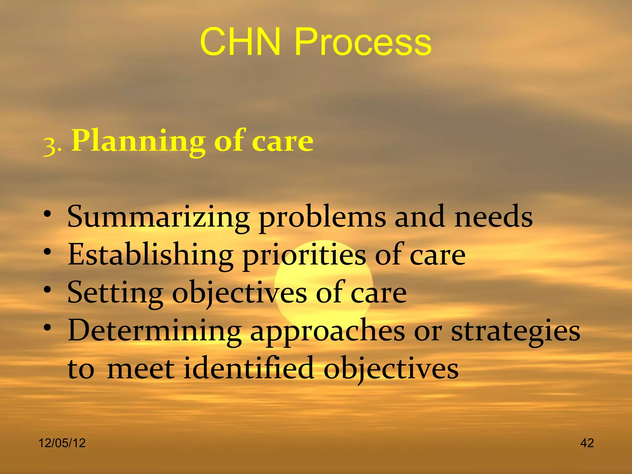 CHN Process

3. Planning of care

•   Summarizing problems and needs
•   Establishing priorities of care
•   Setting objectives of care
•   Determining approaches or strategies
    to meet identified objectives

12/05/12                               42
 