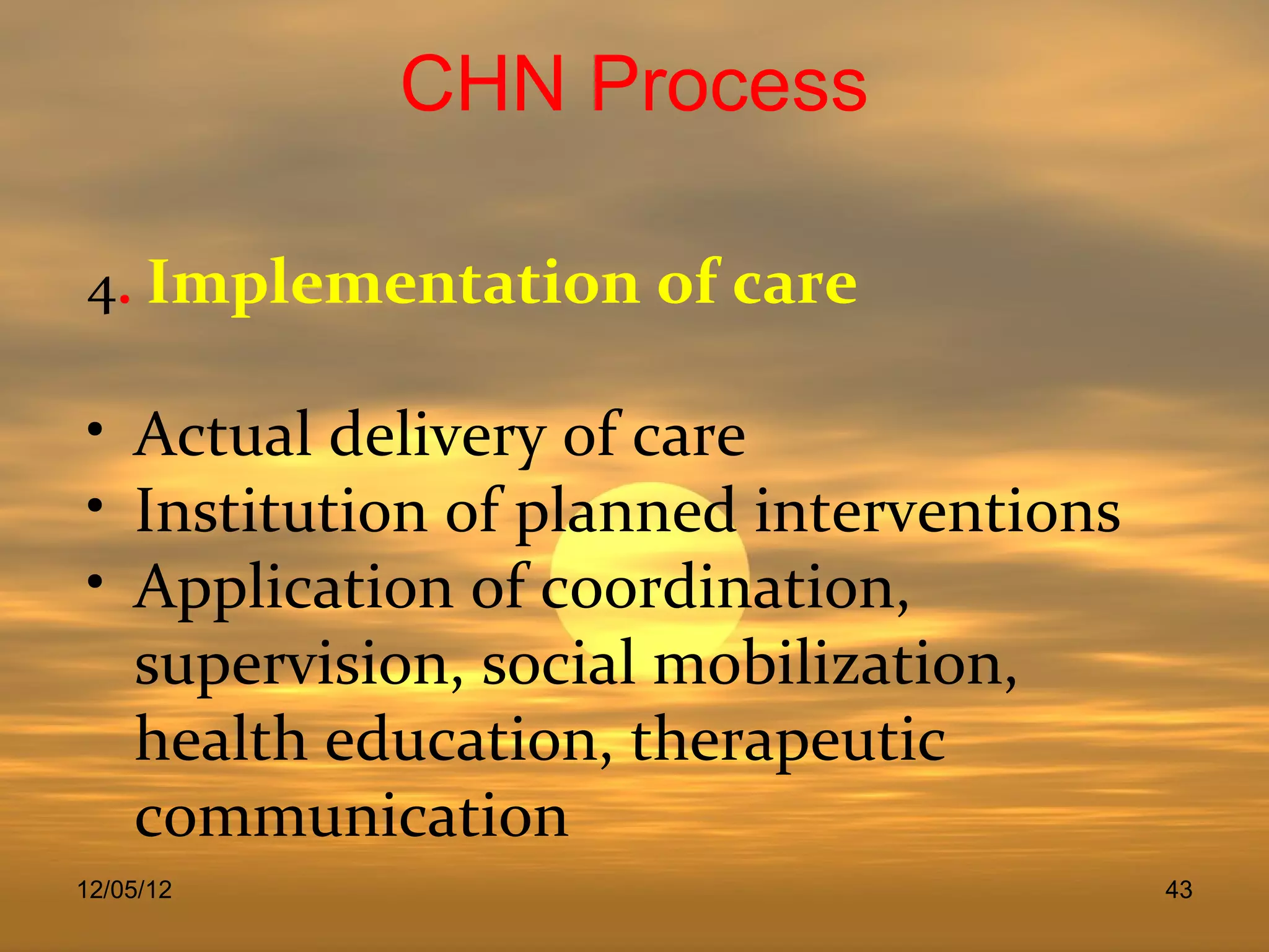 CHN Process

4. Implementation of care

• Actual delivery of care
• Institution of planned interventions
• Application of coordination,
  supervision, social mobilization,
  health education, therapeutic
  communication
12/05/12                                 43
 