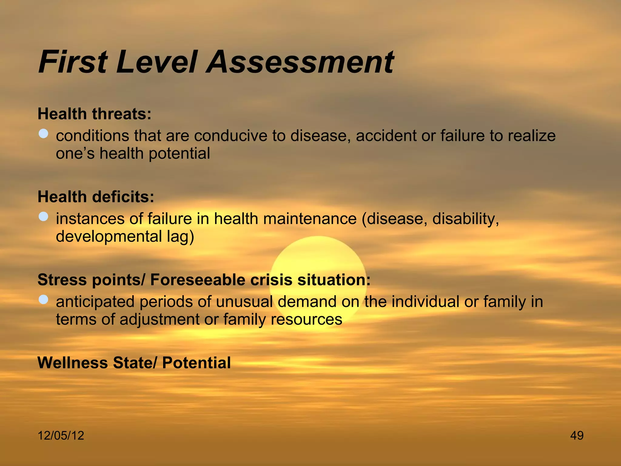 First Level Assessment
Health threats:
 conditions that are conducive to disease, accident or failure to realize
  one’s health potential

Health deficits:
 instances of failure in health maintenance (disease, disability,
  developmental lag)

Stress points/ Foreseeable crisis situation:
 anticipated periods of unusual demand on the individual or family in
  terms of adjustment or family resources

Wellness State/ Potential



12/05/12                                                                     49
 