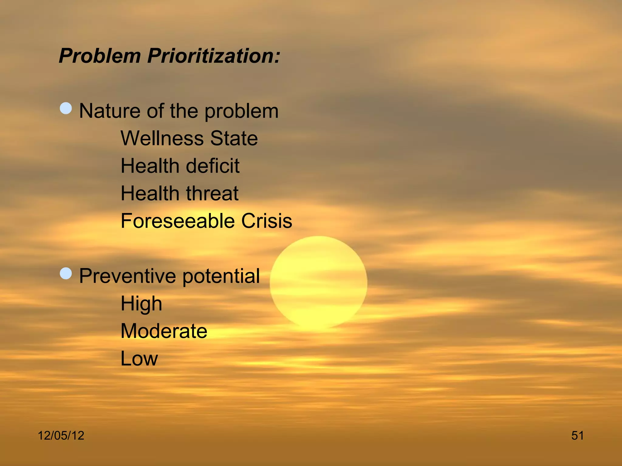 Problem Prioritization:

   Nature of the problem
        Wellness State
        Health deficit
        Health threat
        Foreseeable Crisis

   Preventive potential
        High
        Moderate
        Low


12/05/12                     51
 
