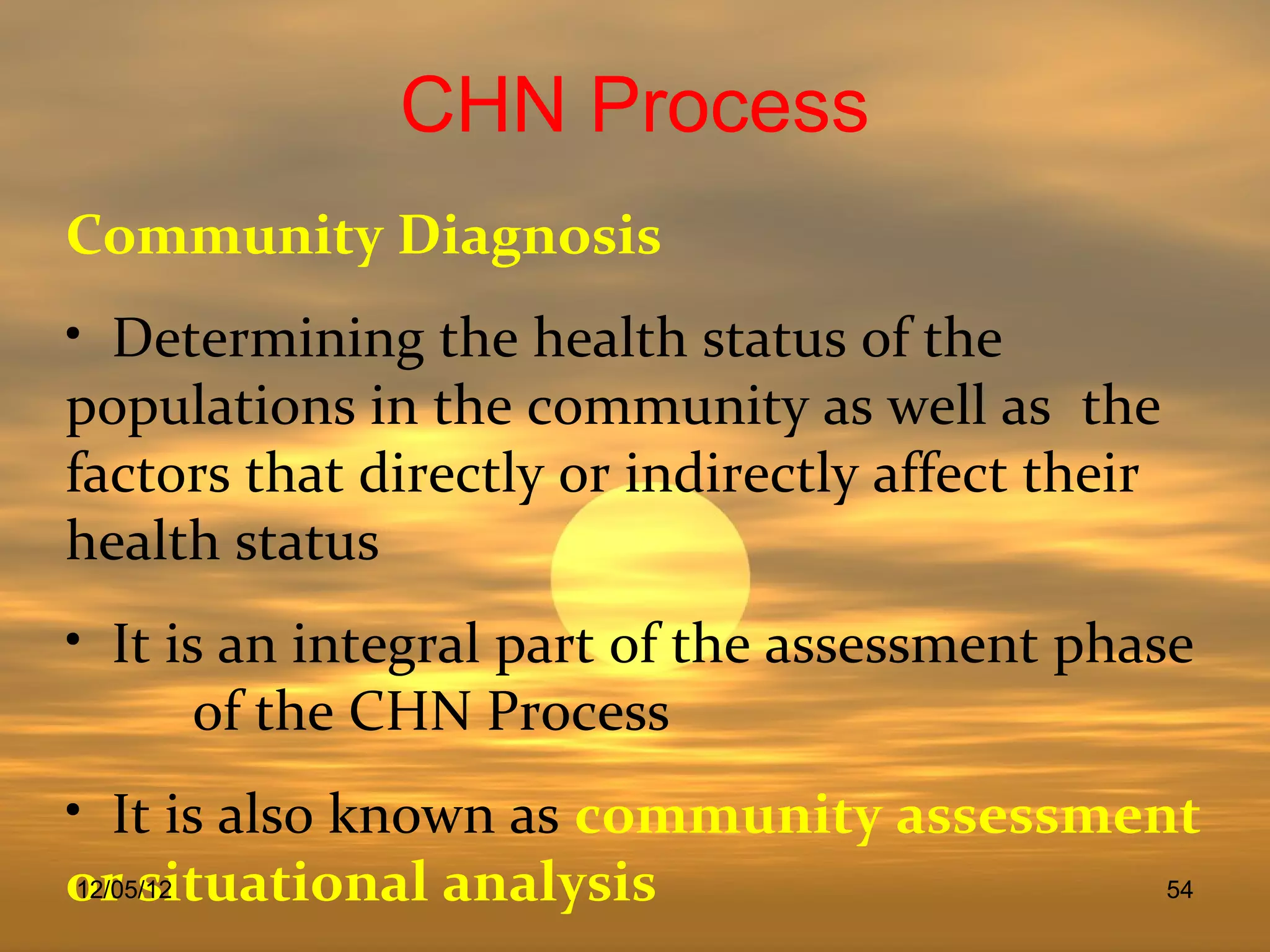 CHN Process
Community Diagnosis
• Determining the health status of the
populations in the community as well as the
factors that directly or indirectly affect their
health status
• It is an integral part of the assessment phase
       of the CHN Process
• It is also known as community assessment
or situational analysis
 12/05/12                                54
 