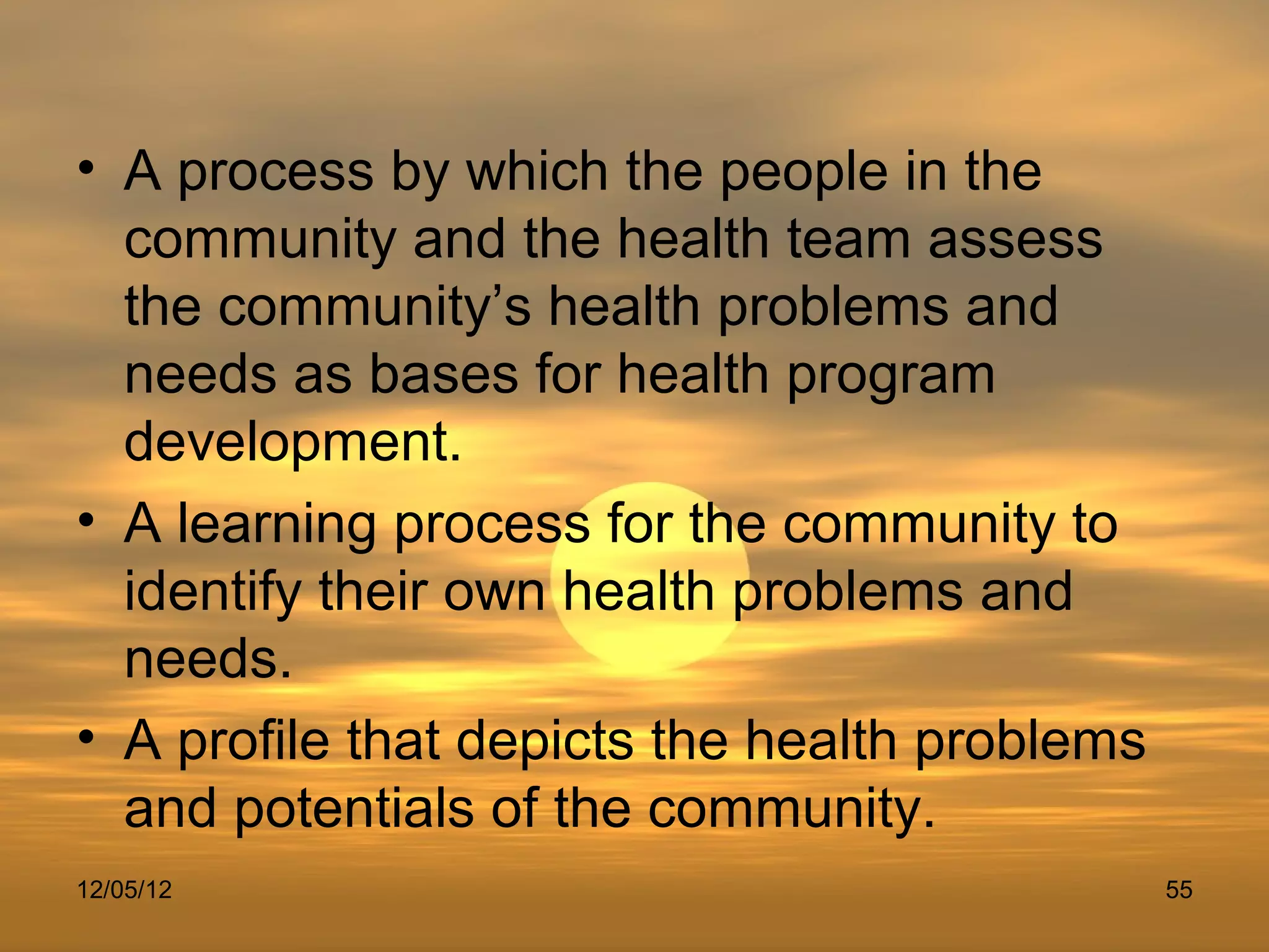 • A process by which the people in the
  community and the health team assess
  the community’s health problems and
  needs as bases for health program
  development.
• A learning process for the community to
  identify their own health problems and
  needs.
• A profile that depicts the health problems
  and potentials of the community.
12/05/12                                       55
 