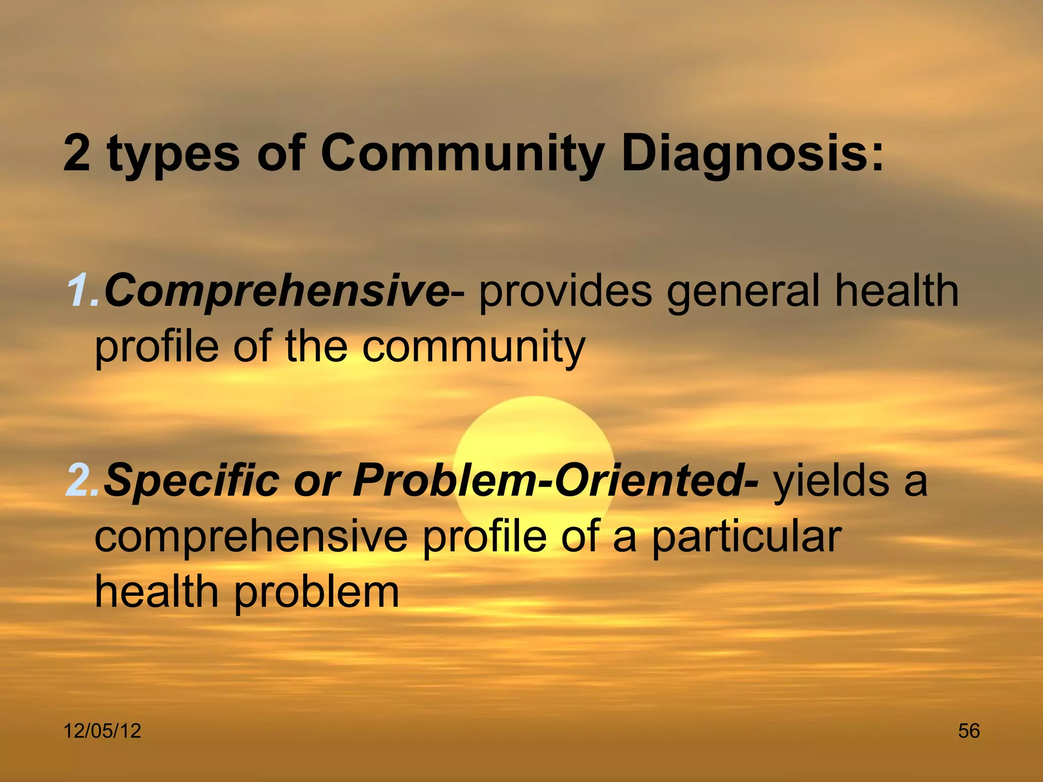 2 types of Community Diagnosis:

1.Comprehensive- provides general health
 profile of the community

2.Specific or Problem-Oriented- yields a
 comprehensive profile of a particular
 health problem

12/05/12                                   56
 