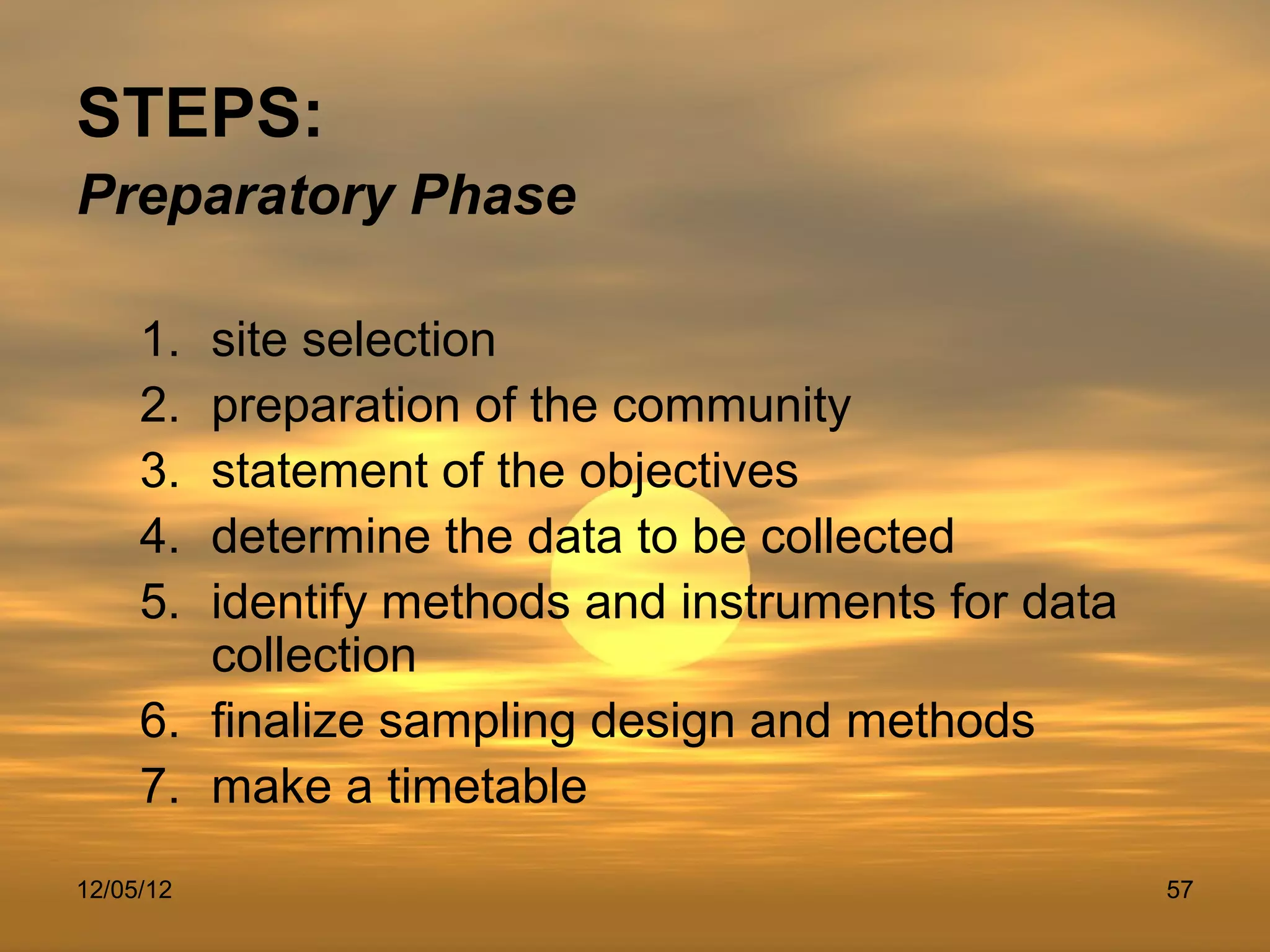 STEPS:
Preparatory Phase

     1. site selection
     2. preparation of the community
     3. statement of the objectives
     4. determine the data to be collected
     5. identify methods and instruments for data
        collection
     6. finalize sampling design and methods
     7. make a timetable
12/05/12                                            57
 