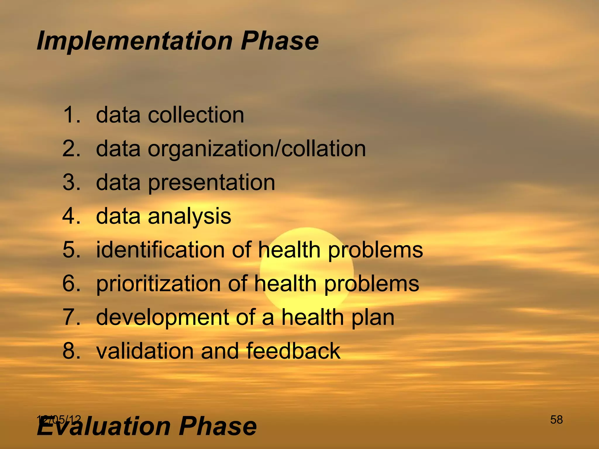 Implementation Phase

    1.     data collection
    2.     data organization/collation
    3.     data presentation
    4.     data analysis
    5.     identification of health problems
    6.     prioritization of health problems
    7.     development of a health plan
    8.     validation and feedback


Evaluation Phase
12/05/12                                       58
 