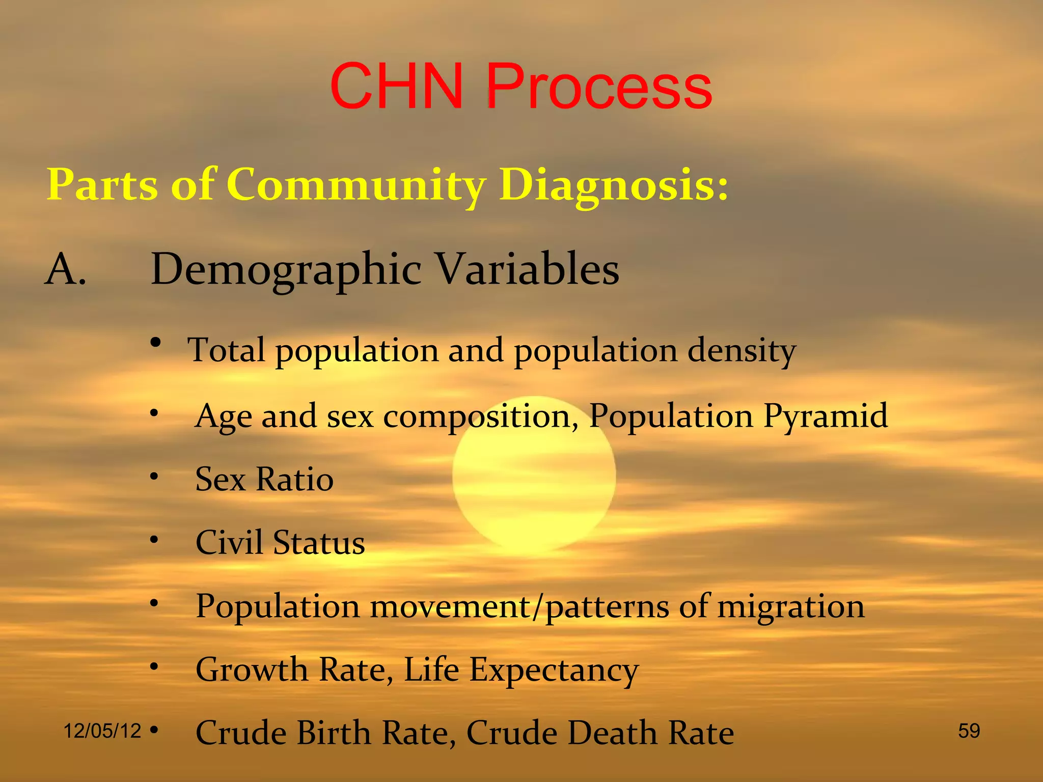 CHN Process
Parts of Community Diagnosis:
A.         Demographic Variables
           •   Total population and population density
           • Age and sex composition, Population Pyramid
           • Sex Ratio
           • Civil Status
           • Population movement/patterns of migration
           • Growth Rate, Life Expectancy
12/05/12   • Crude Birth Rate, Crude Death Rate            59
 