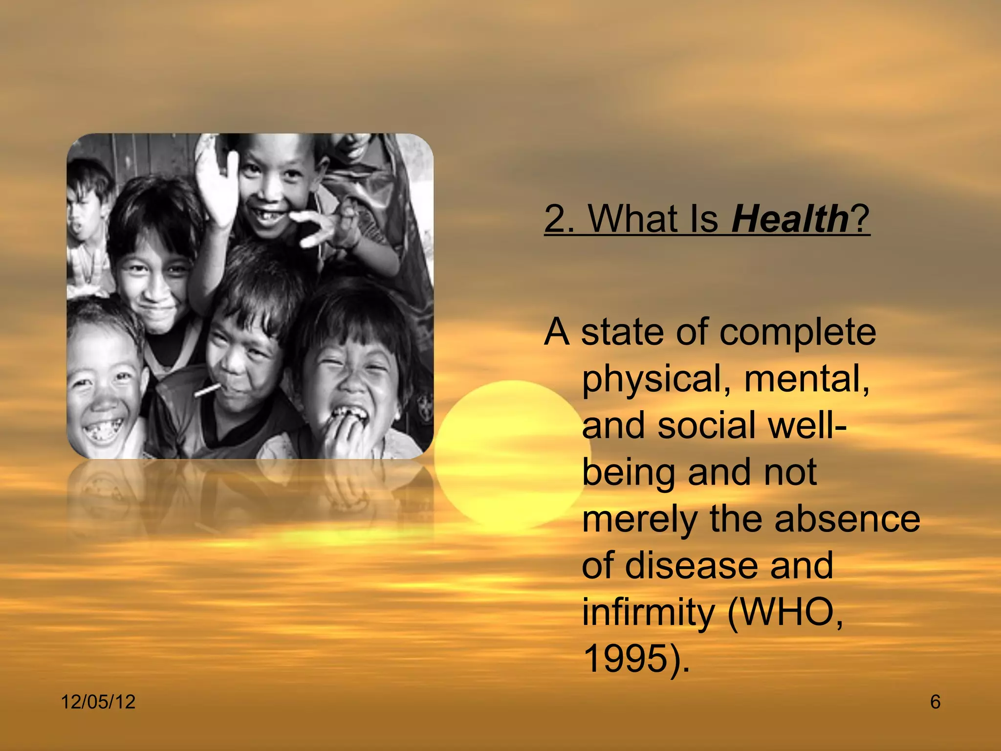 2. What Is Health?

           A state of complete
             physical, mental,
             and social well-
             being and not
             merely the absence
             of disease and
             infirmity (WHO,
             1995).
12/05/12                          6
 