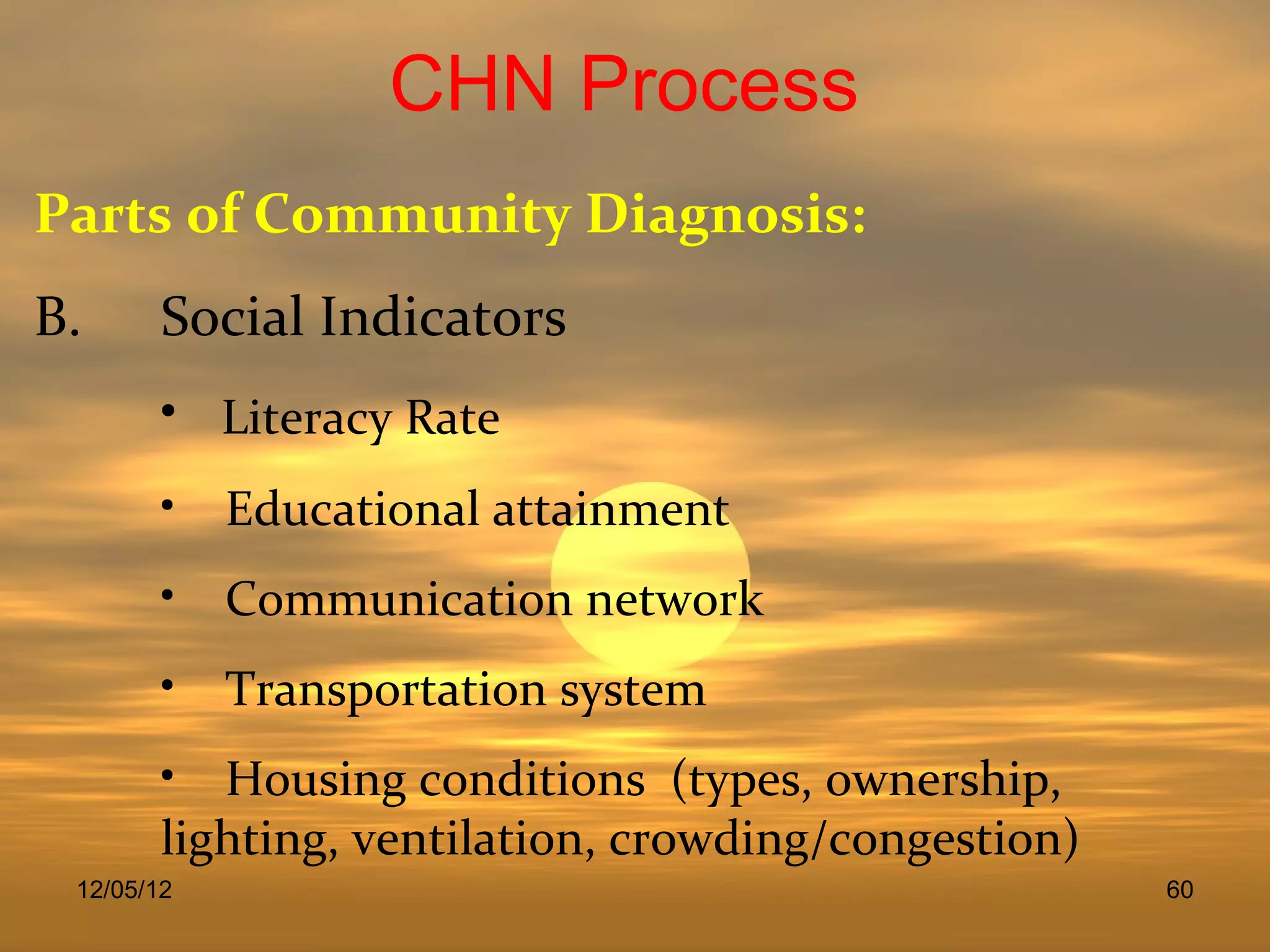 CHN Process
Parts of Community Diagnosis:
B.      Social Indicators
        • Literacy Rate
        • Educational attainment
        • Communication network
        • Transportation system
        • Housing conditions (types, ownership,
        lighting, ventilation, crowding/congestion)
 12/05/12                                             60
 